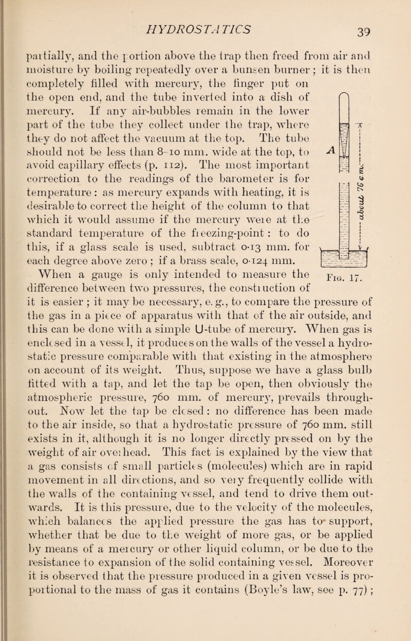 partially, and the portion above the trap then freed from air and moisture by boiling repeatedly over a bunsen burner ; it is then completely filled with mercury, the finger put on the open end, and the tube inverted into a dish of mercury. If any air-bubbles remain in the lower part of the tube they collect under the trap, where they do not affect the vacuum at the top. The tube should not be less than 8-10 mm. wide at the top, to avoid capillary effects (p. 112). The most important correction to the readings of the barometer is for temperature : as mercury expands with heating, it is desirable to correct the height of the column to that which it would assume if the mercury weie at the standard temperature of the fi eezing-point: to do this, if a glass scale is used, subtract 0-13 mm. for each degree above zero ; if a brass scale, 0-124 mm. When a gauge is only intended to measure the pIG> in¬ difference between two pressures, the constiuction of it is easier ; it may be necessary, e. g., to compare the pressure of the gas in a piece of apparatus with that of the air outside, and this can be done with a simple U-tube of mercury. When gas is enclcsed in a vessel, it produces on the walls of the vessel a hydro¬ static pressure comparable with that existing in the atmosphere on account of its weight. Thus, suppose we have a glass bulb fitted with a tap, and let the tap be open, then obviously the atmospheric pressure, 760 mm. of mercury, prevails through¬ out. Now let the tap be clcsed : no difference has been made to the air inside, so that a hydrostatic pressure of 760 mm. stilt exists in it, although it is no longer directly pressed on by the weight of air oveihead. This fact is explained by the view that a gas consists of small particles (molecules) which are in rapiel movement in all directions, and so veiy frequently collide with the walls of the containing vessel, and tenel to elrive them out¬ wards. It is this pressure, due to the velocity of the molecules, which balances the applied pressure the gas has to* support, whether that be elue to the weight of more gas, or be applied by means of a mercury or other licpiiel column, or be elue to the resistance to expansion of the solid containing vessel. Moreover it is observeel that the pressure produced in a given vessel is pro¬ portional to the mass of gas it contains (Boyle’s law, see p. 77);
