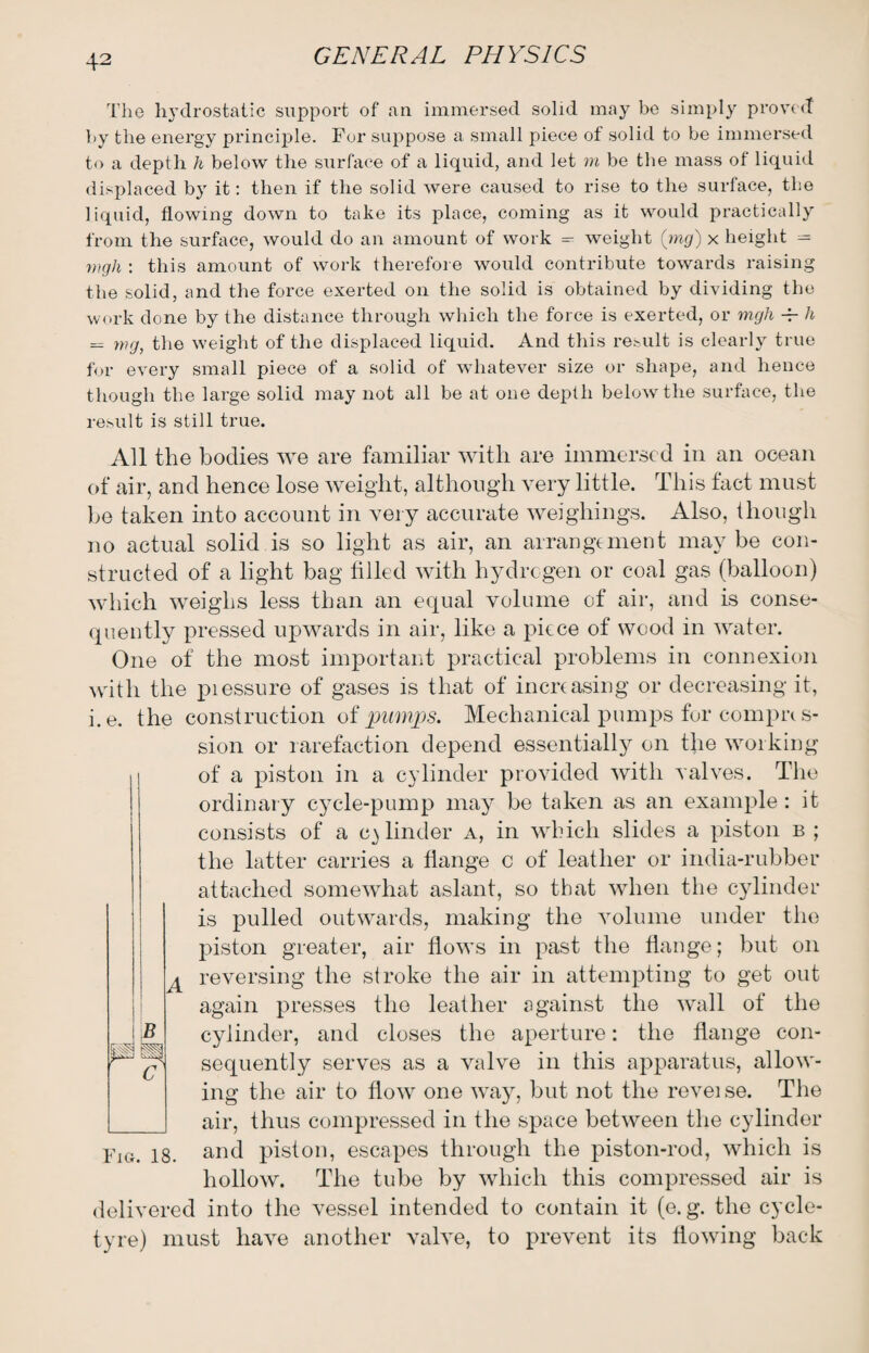 The hydrostatic support of an immersed solid may be simply proved by the energy principle. For suppose a small piece of solid to be immersed to a depth h below the surface of a liquid, and let m be the mass of liquid displaced by it: then if the solid were caused to rise to the surface, the liquid, flowing down to take its place, coming as it would practically from the surface, would do an amount of work = weight (mg) x height = wgh : this amount of work therefore would contribute towards raising the solid, and the force exerted on the solid is obtained by dividing the work done by the distance through which the force is exerted, or mgh -P h — wg, the weight of the displaced liquid. And this result is clearly true for every small piece of a solid of whatever size or shape, and hence though the large solid may not all be at one depth below the surface, the result is still true. All the bodies we are familiar with are immersed in an ocean of air, and hence lose weight, although very little. This fact must be taken into account in very accurate weighings. Also, though no actual solid is so light as air, an arrangement may be con¬ structed of a light bag filled with hydrogen or coal gas (balloon) which weighs less than an equal volume of air, and is conse¬ quently pressed upwards in air, like a piece of wood in water. One of the most important practical problems in connexion with the piessure of gases is that of increasing or decreasing it, i.e. the construction of pumps. Mechanical pumps for compres¬ sion or rarefaction depend essentially on the working of a piston in a cylinder provided with valves. The ordinary cycle-pump may be taken as an example: it consists of a cylinder a, in which slieles a piston b ; the latter carries a flange c of leather or india-rubber attached somewhat aslant, so that when the cylinder is pulled outwards, making the volume under the piston greater, air flows in past the flange; but on 4 reversing the stroke the air in attempting to get out again presses the leather against the wall of the cylinder, and closes the aperture: the flange con¬ sequently serves as a valve in this apparatus, allow¬ ing the air to flow one way, but not the reveise. The air, thus compressed in the space between the cylinder Fm. 18. and piston, escapes through the piston-rod, which is hollow. The tube by which this compressed air is delivered into the vessel intended to contain it (e. g. the cycle- tyre) must have another valve, to prevent its flowing back