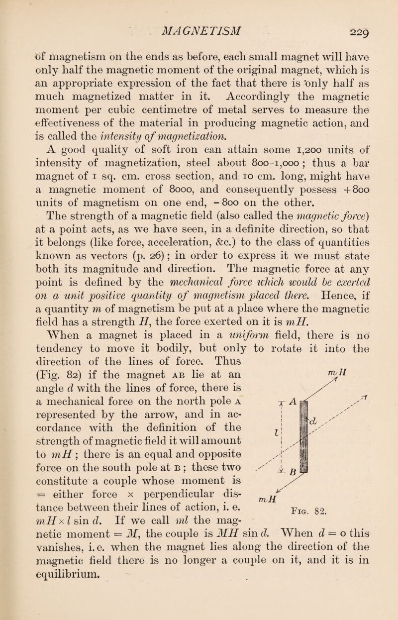 of magnetism on the ends as before, each small magnet will have only half the magnetic moment of the original magnet, which is an appropriate expression of the fact that there is 'only half as much magnetized matter in it. Accordingly the magnetic moment per cubic centimetre of metal serves to measure the effectiveness of the material in producing magnetic action, and is called the intensity of magnetization. A good quality of soft iron can attain some 1,200 units of intensity of magnetization, steel about 800 1,000 ; thus a bar magnet of 1 sq. cm. cross section, and 10 cm. long, might have a magnetic moment of 8000, and consequently possess +800 units of magnetism on one end, -800 on the other. The strength of a magnetic field (also called the magnetic force) at a point acts, as we have seen, in a definite direction, so that it belongs (like force, acceleration, &c.) to the class of quantities known as vectors (p. 26); in order to express it we must state both its magnitude and direction. The magnetic force at any point is defined by the mechanical force which would be exerted on a unit positive quantity of magnetism placed there. Hence, if a quantity m of magnetism be put at a place where the magnetic field has a strength H, the force exerted on it is mH. When a magnet is placed in a uniform field, there is no tendency to move it bodily, but only to rotate it into the direction of the lines of force. Thus (Fig. 82) if the magnet ab lie at an angle d with the lines of force, there is a mechanical force on the north pole a represented by the arrow, and in ac¬ cordance with the definition of the strength of magnetic field it will amount to mH; there is an equal and opposite force on the south pole at b ; these two constitute a couple whose moment is = either force x perpendicular dis¬ tance between their lines of action, i. e. mHxl sin d. If we call ml the mag¬ netic moment = M, the couple is MH sin d. When d = o this vanishes, i. e. when the magnet lies along the direction of the magnetic field there is no longer a couple on it, and it is in equilibrium. rrull Fig. 82.