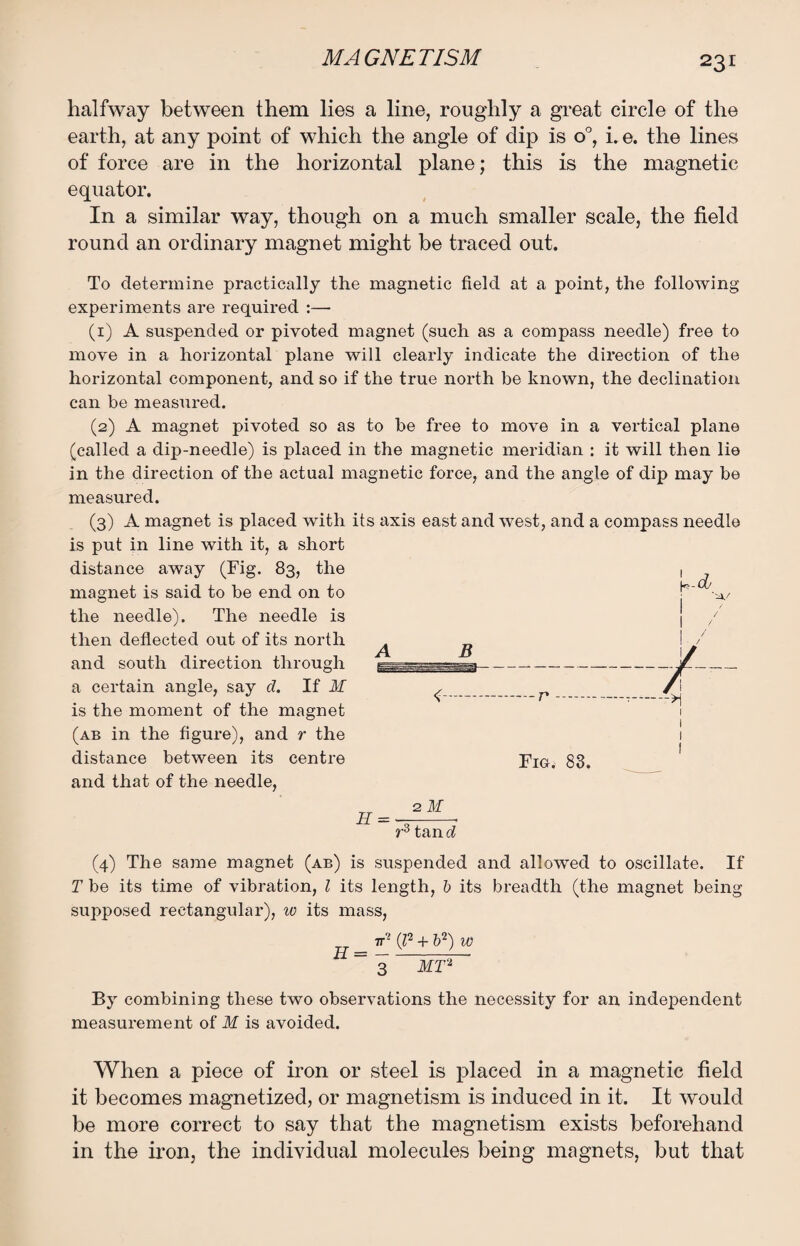 halfway between them lies a line, roughly a great circle of the earth, at any point of which the angle of dip is o°, i. e. the lines of force are in the horizontal plane; this is the magnetic equator. In a similar way, though on a much smaller scale, the field round an ordinary magnet might be traced out. To determine practically the magnetic field at a point, the following experiments are required :—• (1) A suspended or pivoted magnet (such as a compass needle) free to move in a horizontal plane will clearly indicate the direction of the horizontal component, and so if the true north be known, the declination can be measured. (2) A magnet pivoted so as to be free to move in a vertical plane (called a dip-needle) is placed in the magnetic meridian : it will then lie in the direction of the actual magnetic force, and the angle of dip may be measured. (3) A magnet is placed with its axis east and west, and a compass needle is put in line with it, a short distance away (Fig. 83, the 1 magnet is said to be end on to j*' -a./ the needle). The needle is ] / then deflected out of its north A B \ 'J and south direction through l--- -/_ a certain angle, say d. If if ,_p _ _ /\ is the moment of the magnet (ab in the figure), and r the 1 distance between its centre pIG< 83. and that of the needle, r3 tan d (4) The same magnet (ab) is suspended and allowed to oscillate. If T be its time of vibration, l its length, b its breadth (the magnet being supposed rectangular), w its mass, _ 7T? (l2 + b2) w = 3 MT2 By combining these two observations the necessity for an independent measurement of M is avoided. When a piece of iron or steel is placed in a magnetic field it becomes magnetized, or magnetism is induced in it. It would be more correct to say that the magnetism exists beforehand in the iron, the individual molecules being magnets, but that