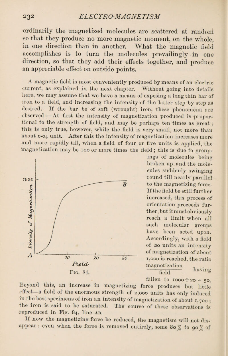 ordinarily the magnetized molecules are scattered at random so that they produce no more magnetic moment, on the whole, in one direction than in another. What the magnetic field accomplishes is to turn the molecules prevailingly in one direction, so that they add their effects together, and produce an appreciable effect on outside points. A magnetic field is most conveniently produced by means of an electric current, as explained in the next chapter. Without going into details here, we may assume that we have a means of exposing a long thin bar of iron to a field, and increasing the intensity of the latter step by step as desired. If the bar be of soft (wrought) iron, these phenomena are observed :—At first the intensity of magnetization produced is propor¬ tional to the strength of field, and may be perhaps ten times as great ; this is only true, however, while the field is very small, not more than about 0-04 unit. After this the intensity of magnetization increases more and more rapidly till, when a field of four or five units is applied, the magnetization may be 100 or more times the field ; this is due to group¬ ings ot molecules being broken up, and the mole¬ cules suddenly swinging round till nearly parallel to the magnetizing force. If the field be still further increased, this process of orientation proceeds fur¬ ther, but it must obviously reach a limit when all such molecular groups have been acted upon. Accordingly, with a field of 20 units an intensity of magnetization of about 1,000 is reached, the ratio magnetization field having fallen to 1000 -7-20 ■= 50. Beyond this, an increase in magnetizing force produces but little effect—a field of the enormous strength of 2,000 units has only induced in the best specimens of iron an intensity of magnetization of about 1,700 ; the iron is said to be saturated. The course of these observations is reproduced in Fig. 84, line ab. If now the magnetizing force be reduced, the magnetism will not dis¬ appear : even when the force is removed entirely, some 80 °/Q to 90 c/0 of