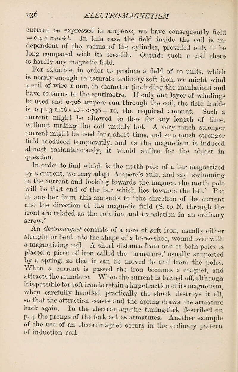 current be expressed in amperes, we have consequently field = 0-4 x ttul + I. In this case the field inside the coil is in¬ dependent of the radius of the cylinder, provided only it be long compared with its breadth. Outside such a coil there is hardly any magnetic field. For example, in order to produce a field of 10 units, which is nearly enough to saturate ordinary soft iron, we might wind a coil ot wire 1 mm. in diameter (including the insulation) and have 10 turns to the centimetre. If only one layer of windings be used and 0-796 ampere run through the coil, the field inside is 0 4 x 3-1416 x 10 x 0-796 = 10, the required amount. Such a cuirent might be allowed to flow for any length of time, without making the coil unduly hot. A very much stronger current might be used for a short time, and so a much stronger field produced temporarily, and as the magnetism is induced almost instantaneously, it would suffice for the object in question. In order to find which is the north pole of a bar magnetized by a current, we may adapt Ampere’s rule, and say 4 swimming in the current and looking towards the magnet, the north pole will be that end of the bar which lies towards the left.’ Put in another form this amounts to 4 the direction of the current and the direction of the magnetic field (S. to N. through the iion) are related as the rotation and translation in an ordinary screw. ’ An electromagnet consists of a core of soft iron, usually either straight or bent into the shape of a horse-shoe, wound over with a magnetizing coil. A short distance from one or both poles is placed a piece of iron called the 4 armature,’ usually supported by a spring, so that it can be moved to and from the poles. When a current is passed the iron becomes a magnet, and attracts the armature. When the current is turned off, although it is possible for soft iron to retain a large fraction of its magnetism, when carefully handled, practically the shock destroys it all, so that the attraction ceases and the spring draws the armature back again. In the electromagnetic tuning-fork described on p. 4 the prongs of the fork act as armatures. Another example of the use of an electromagnet occurs in the ordinary pattern of induction coil.
