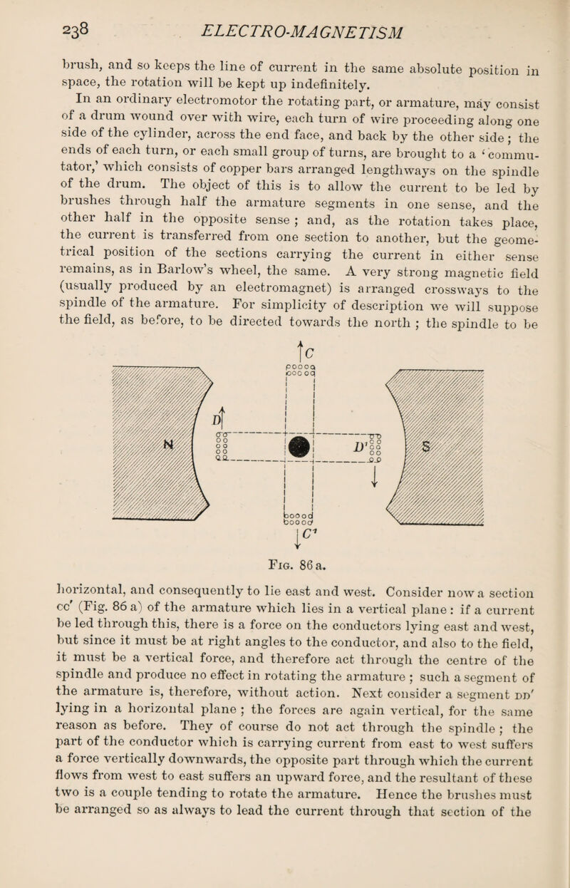 brush, and so keeps the line of current in the same absolute position in space, the rotation will be kept up indefinitely. In an ordinary electromotor the rotating part, or armature, may consist of a drum wound over with wire, each turn of wire proceeding along one side of the cylinder, across the end face, and back by the other side ; the ends of each turn, or each small group of turns, are brought to a ‘ commu¬ tator, which consists of copper bars arranged lengthways on the spindle of the drum. The object of this is to allow the current to be led by brushes through half the armature segments in one sense, and the other half in the opposite sense ; and, as the rotation takes place, the current is transferred from one section to another, but the geome¬ trical position of the sections carrying the current in either sense remains, as in Barlow’s wheel, the same. A very strong magnetic field (usually produced by an electromagnet) is arranged crossways to the spindle of the armature. For simplicity of description we will suppose the field, as before, to be directed towards the north ; the spindle to be horizontal, and consequently to lie east and west. Consider now a section cc' (Fig. 86 a) of the armature which lies in a vertical plane : if a current be led through this, there is a force on the conductors lying east and west, but since it must be at right angles to the conductor, and also to the field, it must be a vertical force, and therefore act through the centre of the spindle and produce no effect in rotating the armature ; such a segment of the armature is, therefore, without action. Next consider a segment dd' lying in a horizontal plane ; the forces are again vertical, for the same reason as before. They of course do not act through the spindle ; the part of the conductor which is carrying current from east to west suffers a force vertically downwards, the opposite part through which the current flows from west to east suffers an upward force, and the resultant of these two is a couple tending to rotate the armature. Hence the brushes must be arranged so as always to lead the current through that section of the