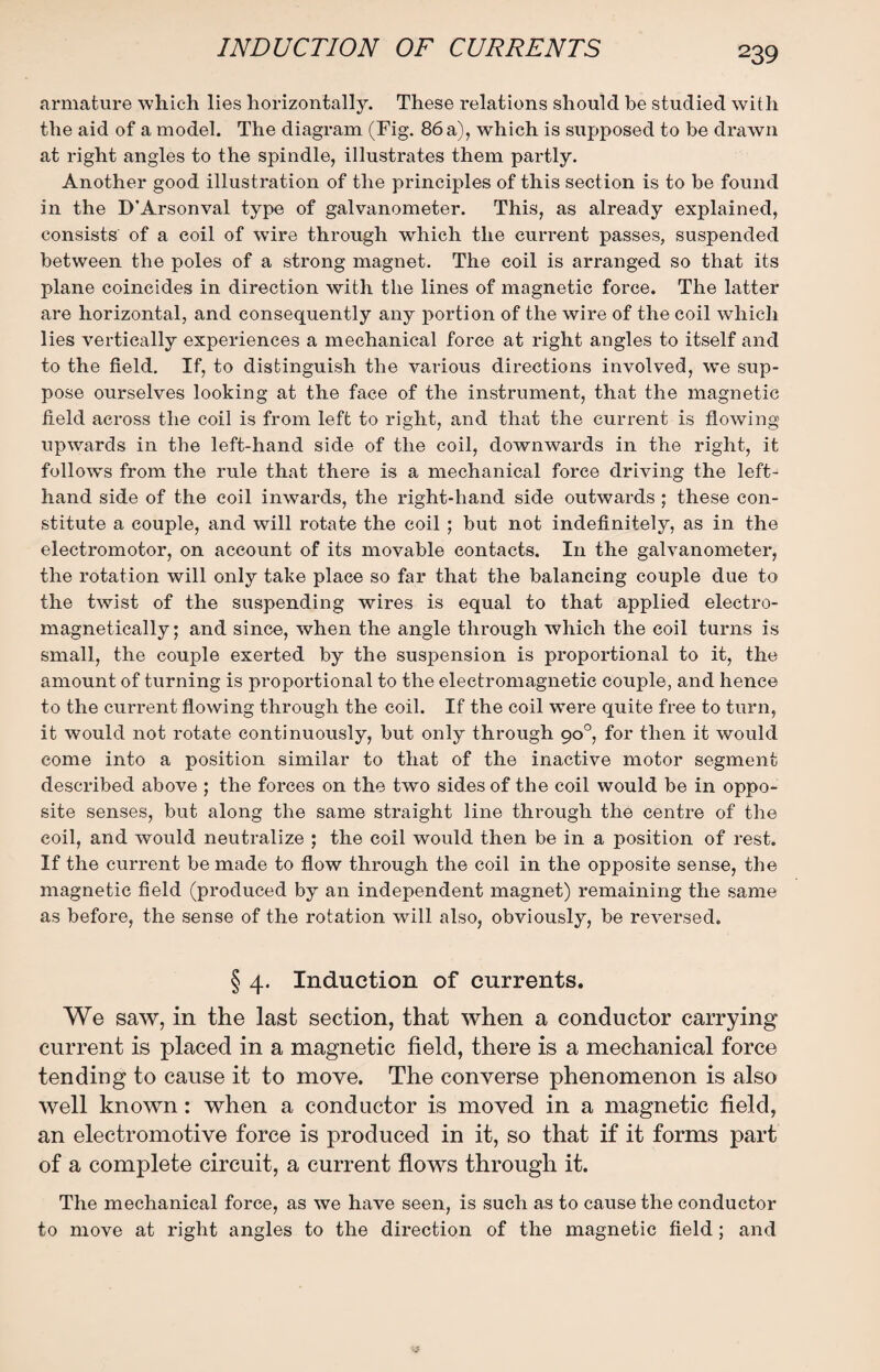 armature which lies horizontally. These relations should be studied with the aid of a model. The diagram (Fig. 86 a), which is supposed to be drawn at right angles to the spindle, illustrates them partly. Another good illustration of the principles of this section is to be found in the D’Arsonval type of galvanometer. This, as already explained, consists of a coil of wire through which the current passes, suspended between the poles of a strong magnet. The coil is arranged so that its plane coincides in direction with the lines of magnetic force. The latter are horizontal, and consequently any portion of the wire of the coil which lies vertically experiences a mechanical force at right angles to itself and to the field. If, to distinguish the various directions involved, we sup¬ pose ourselves looking at the face of the instrument, that the magnetic field across the coil is from left to right, and that the current is flowing upwards in the left-hand side of the coil, downwards in the right, it follow's from the rule that there is a mechanical force driving the left- hand side of the coil inwards, the right-hand side outwards ; these con¬ stitute a couple, and will rotate the coil ; but not indefinitely, as in the electromotor, on account of its movable contacts. In the galvanometer, the rotation will only take place so far that the balancing couple due to the twist of the suspending wires is equal to that applied electro- magnetically; and since, when the angle through which the coil turns is small, the couple exerted by the suspension is proportional to it, the amount of turning is proportional to the electromagnetic couple, and hence to the current flowing through the coil. If the coil were quite free to turn, it would not rotate continuously, but only through 90°, for then it would come into a position similar to that of the inactive motor segment described above ; the forces on the two sides of the coil would be in oppo¬ site senses, but along the same straight line through the centre of the coil, and would neutralize ; the coil would then be in a position of rest. If the current be made to flow through the coil in the opposite sense, the magnetic field (produced by an independent magnet) remaining the same as before, the sense of the rotation will also, obviously, be reversed. § 4. Induction of currents. We saw, in the last section, that when a conductor carrying current is placed in a magnetic field, there is a mechanical force tending to cause it to move. The converse phenomenon is also well known: when a conductor is moved in a magnetic field, an electromotive force is produced in it, so that if it forms part of a complete circuit, a current flows through it. The mechanical force, as we have seen, is such as to cause the conductor to move at right angles to the direction of the magnetic field; and