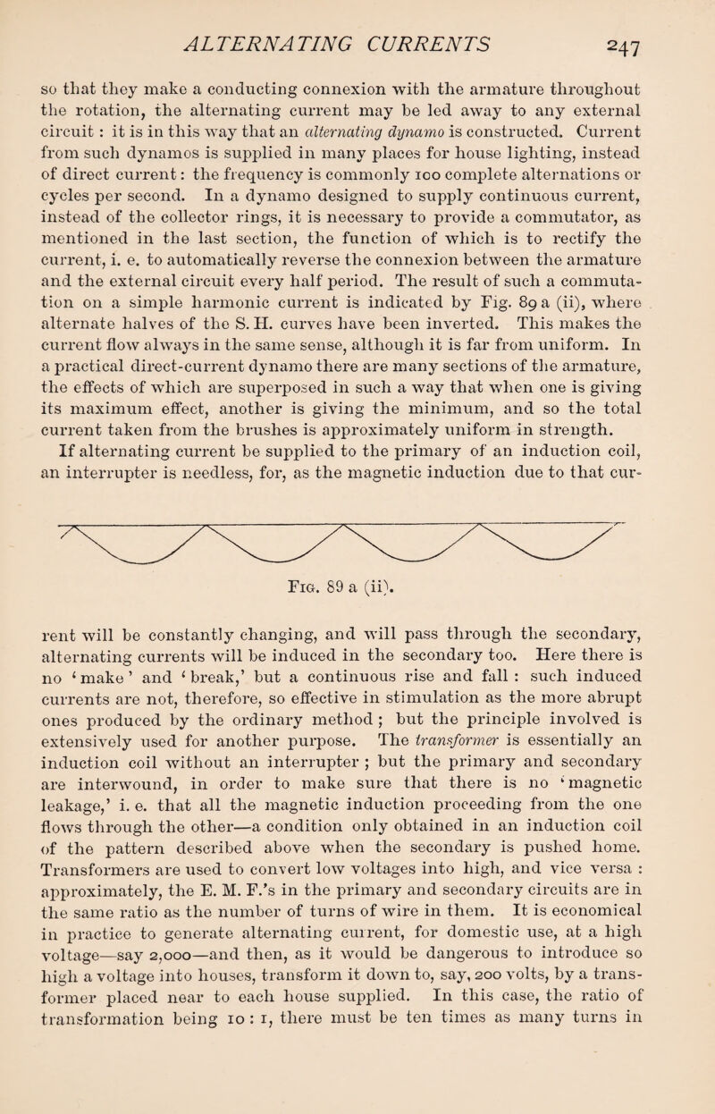 ALTERNATING CURRENTS so that they make a conducting connexion with the armature throughout the rotation, the alternating current may he led away to any external circuit : it is in this way that an alternating dynamo is constructed. Current from such dynamos is supplied in many places for house lighting, instead of direct current: the frequency is commonly 100 complete alternations or cycles per second. In a dynamo designed to supply continuous current, instead of the collector rings, it is necessary to provide a commutator, as mentioned in the last section, the function of which is to rectify the current, i. e. to automatically reverse the connexion between the armature and the external circuit every half period. The result of such a commuta¬ tion on a simple harmonic current is indicated by Fig. 89 a (ii), where alternate halves of the S. H. curves have been inverted. This makes the current flow always in the same sense, although it is far from uniform. In a practical direct-current dynamo there are many sections of the armature, the effects of which are superposed in such a way that when one is giving its maximum effect, another is giving the minimum, and so the total current taken from the brushes is approximately uniform in strength. If alternating current be supplied to the primary of an induction coil, an interrupter is needless, for, as the magnetic induction due to that cur- Fig. 89 a (ii). rent will be constantly changing, and will pass through the secondary, alternating currents will be induced in the secondary too. Here there is no ‘ make ’ and { break,’ but a continuous rise and fall : such induced currents are not, therefore, so effective in stimulation as the more abrupt ones produced by the ordinary method ; but the principle involved is extensively used for another purpose. The transformer is essentially an induction coil without an interrupter ; but the primary and secondary are interwound, in order to make sure that there is no ‘ magnetic leakage,’ i. e. that all the magnetic induction proceeding from the one flows through the other—a condition only obtained in an induction coil of the pattern described above when the secondary is pushed home. Transformers are used to convert low voltages into high, and vice versa : approximately, the E. M. F.’s in the primary and secondary circuits are in the same ratio as the number of turns of wire in them. It is economical in practice to generate alternating current, for domestic use, at a high voltage—say 2,000—and then, as it would be dangerous to introduce so high a voltage into houses, transform it down to, say, 200 volts, by a trans¬ former placed near to each house supplied. In this case, the ratio of transformation being 10 : 1, there must be ten times as many turns in