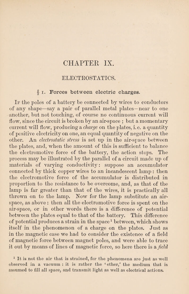 CHAPTER IX. ELECTROSTATICS. § i. Forces between electric charges. If the poles of a battery be connected by wires to conductors of any shape—say a pair of parallel metal plates—near to one another, but not touching, of course no continuous current will flow, since the circuit is broken by an air-space ; but a momentary current will flow, producing a charge on the plates, i. e. a quantity of positive electricity on one, an equal quantity of negative on the other. An electrostatic stress is set up in the air-space between the plates, and, when the amount of this is sufficient to balance the electromotive force of the battery, the action stops. The process may be illustrated by the parallel of a circuit made up of materials of varying conductivity: suppose an accumulator connected by thick copper wires to an incandescent lamp : then the electromotive force of the accumulator is distributed in proportion to the resistance to be overcome, and, as that of the lamp is far greater than that of the wires, it is practically all thrown on to the lamp. Now for the lamp substitute an air¬ space, as above : then all the electromotive force is spent on the air-space, or in other words there is a difference of potential between the plates equal to that of the battery. This difference of potential produces a strain in the space1 between, which shows itself in the phenomenon of a charge on the plates. Just as in the magnetic case we had to consider the existence of a field of magnetic force between magnet poles, and were able to trace it out by means of lines of magnetic force, so here there is a field 1 It is not the air that is strained, for the phenomena are just as well observed in a vacuum : it is rather the 1 ether/ the medium that is assumed to fill all space, and transmit light as well as electrical actions.