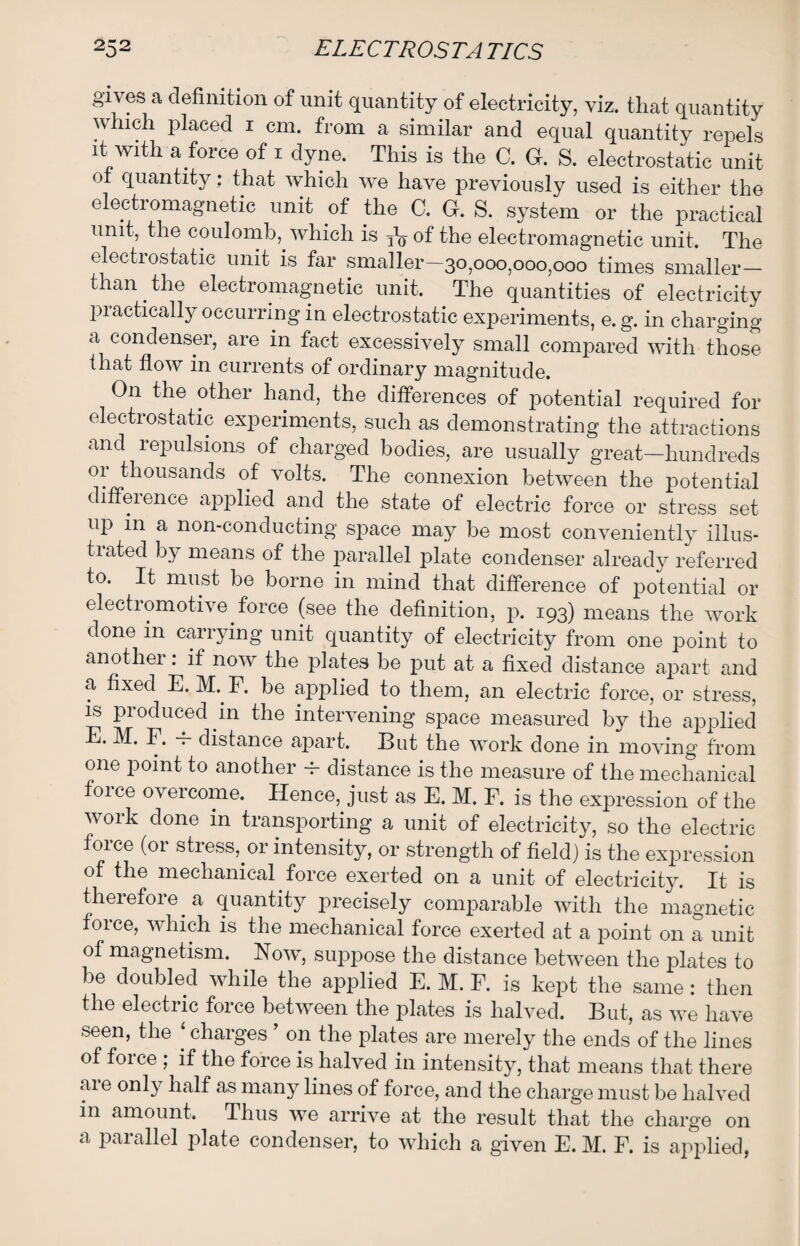 gives a definition of unit quantity of electricity, viz. that quantity which placed i cm. from a similar and equal quantity repels it with a force of i dyne. This is the C. G. S. electrostatic unit ot quantity: that which we have previously used is either the electromagnetic unit of the C. G. S. system or the practical unit, the coulomb, which is of the electromagnetic unit. The electrostatic unit is far smaller—30,000,000,000 times smaller— than the electromagnetic unit. The qualities of electricity practically occurring in electrostatic experiments, e. g. in charging a condenser, are in fact excessively small compared with those that flow in currents of ordinary magnitude. On the other hand, the differences of potential required for electrostatic experiments, such as demonstrating the attractions and repulsions of charged bodies, are usually great—hundreds or thousands of volts. The connexion between the potential difference applied and the state of electric force or stress set up in a non-conducting space may be most conveniently illus- tiated by means of the parallel plate condenser already referred to. It must be borne in mind that difference of potential or electiomotive force (see the definition, p. 193) means the work done in carrying unit quantity of electricity from one point to another: if now the plates be put at a fixed distance apart and a fixed E. M. F. be applied to them, an electric force, or stress, is produced in the intervening space measured by the applied E. M. F. — distance apart. But the work done in moving from one point to another -f- distance is the measure of the mechanical force overcome. Hence, just as E. M. F. is the expression of the woik done in transporting a unit of electricity, so the electric force (or stress, or intensity, or strength of field) is the expression of the mechanical force exerted on a unit of electricity. It is therefore a quantity precisely comparable with the magnetic force, which is the mechanical force exerted at a point on a unit of magnetism. Now, siqipose the distance between the plates to be doubled while the applied E. M. F. is kept the same: then the electric force between the plates is halved. But, as we have seen, the ‘ charges ’ on the plates are merely the ends of the lines of force ; if the force is halved in intensity, that means that there aie only half as many lines of force, and the charge must be halved in amount. Thus we arrive at the result that the charge on a parallel plate condenser, to which a given E. M. F. is applied,