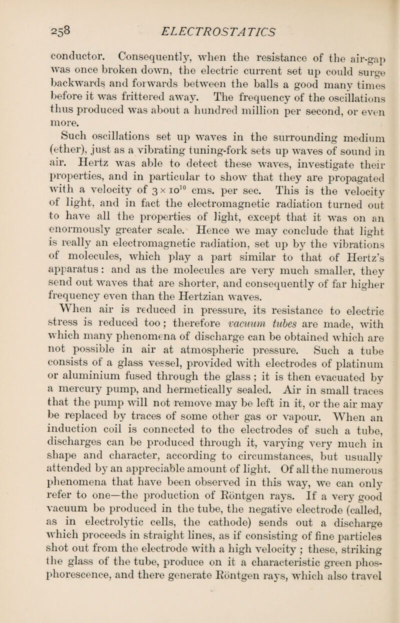 conductor. Consequently, when the resistance of the air-gap was once broken down, the electric current set up could surge backwards and forwards between the balls a good many times before it was frittered away. The frequency of the oscillations thus produced was about a hundred million per second, or even more. Such oscillations set up waves in the surrounding medium (ether), just as a vibrating tuning-fork sets up waves of sound in air. Hertz was able to detect these waves, investigate their properties, and in particular to show that they are propagated with a velocity of 3 x io10 cms. per sec. This is the velocity of light, and in fact the electromagnetic radiation turned out to have all the properties of light, except that it was on an enormously greater scale. Hence we may conclude that light is really an electromagnetic radiation, set up by the vibrations of molecules, which play a part similar to that of Hertz’s apparatus: and as the molecules are very much smaller, they send out waves that are shorter, and consequently of far higher frequency even than the Hertzian waves. When air is reduced in pressure, its resistance to electric stress is reduced too; therefore vacuum tubes are made, with which many phenomena of discharge can be obtained which are not possible in air at atmospheric pressure. Such a tube consists of a glass vessel, provided with electrodes of platinum or aluminium fused through the glass ; it is then evacuated by a mercury pump, and hermetically sealed. Air in small traces that the pump will not remove may be left in it, or the air ma}r be replaced by traces of some other gas or vapour. When an induction coil is connected to the electrodes of such a tube, discharges can be produced through it, varying very much in shape and character, according to circumstances, but usually attended by an appreciable amount of light. Of all the numerous phenomena that have been observed in this way, we can only refer to one—the production of Rontgen rays. If a very good vacuum be produced in the tube, the negative electrode (called, as in electrolytic cells, the cathode) sends out a discharge which proceeds in straight lines, as if consisting of fine particles shot out from the electrode with a high velocity ; these, striking the glass of the tube, produce on it a characteristic green phos¬ phorescence, and there generate Rontgen rays, which also travel