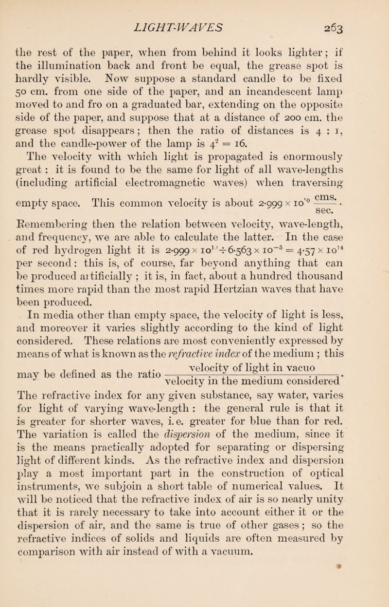 the rest of the paper, when from behind it looks lighter; if the illumination back and front be equal, the grease spot is hardly visible. Now suppose a standard candle to be fixed 50 cm. from one side of the paper, and an incandescent lamp moved to and fro on a graduated bar, extending on the opposite side of the paper, and suppose that at a distance of 200 cm. the grease spot disappears; then the ratio of distances is 4:1, and the candle-power of the lamp is 42 = 16. The velocity with which light is propagated is enormously great: it is found to be the same for light of all wave-lengths (including artificial electromagnetic waves) when traversing 1 CXX1S. empty space. This common velocity is about 2-999 x 10 0 —— • S8C. Remembering then the relation between velocity, wave-length, and frequency, we are able to calculate the latter. In the case of red hydrogen light it is 2-999 x io1,1-7-6563 x io~5 = 4-57 x io14 per second: this is, of course, far beyond anything that can be produced artificially ; it is, in fact, about a hundred thousand times more rapid than the most rapid Hertzian waves that have been produced. In media other than empty space, the velocity of light is less, and moreover it varies slightly according to the kind of light considered. These relations are most conveniently expressed by means of what is known as the refractive index of the medium ; this , , „ , velocity of light in vacuo may be denned as the ratio —,—r-—.—fr--^-T. velocity 111 the medium considered The refractive index for any given substance, say water, varies for light of varying wave-length : the general rule is that it is greater for shorter waves, i. e. greater for blue than for red. The variation is called the dispersion of the medium, since it is the means practically adopted for separating or dispersing light of different kinds. As the refractive index and dispersion play a most important part in the construction of optical instruments, we subjoin a short table of numerical values. It will be noticed that the refractive index of air is so nearly unity that it is rarely necessary to take into account either it or the dispersion of air, and the same is true of other gases ; so the refractive indices of solids and liquids are often measured by comparison with air instead of with a vacuum.