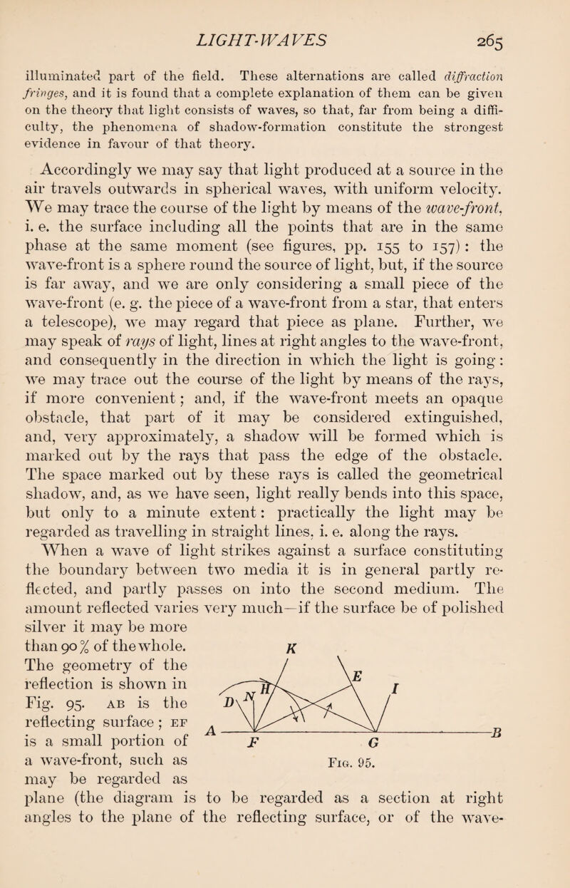 illuminated part of the field. These alternations are called diffraction fringes, and it is found that a complete explanation of them can be given on the theory that light consists of waves, so that, far from being a diffi¬ culty, the phenomena of shadow-formation constitute the strongest evidence in favour of that theory. Accordingly we may say that light produced at a source in the air travels outwards in spherical waves, with uniform velocity. We may trace the course of the light by means of the wave-front, i. e. the surface including all the points that are in the same phase at the same moment (see figures, pp. 155 to 157): the wave-front is a sphere round the source of light, but, if the source is far away, and we are only considering a small piece of the wave-front (e. g. the piece of a wave-front from a star, that enters a telescope), we may regard that piece as plane. Further, we may speak of rays of light, lines at right angles to the wave-front, and consequently in the direction in which the light is going: we may trace out the course of the light by means of the rays, if more convenient; and, if the wave-front meets an opaque obstacle, that part of it may be considered extinguished, and, very approximately, a shadow will be formed which is marked out by the rays that pass the edge of the obstacle. The space marked out by these rays is called the geometrical shadow, and, as we have seen, light really bends into this space, but only to a minute extent: practically the light may be regarded as travelling in straight lines, i. e. along the rays. When a wave of light strikes against a surface constituting the boundaiy betiveen two media it is in general partly re¬ flected, and partly passes on into the second medium. The amount reflected varies very much—if the surface be of polished silver it may be more than 90 % of the whole. k The geometry of the reflection is shown in Fig. 95. ab is the reflecting surface ; ef is a small portion of “ j? G a wave-front, such as pIG. 95. may be regarded as plane (the diagram is to be regarded as a section at right angles to the plane of the reflecting surface, or of the wave-