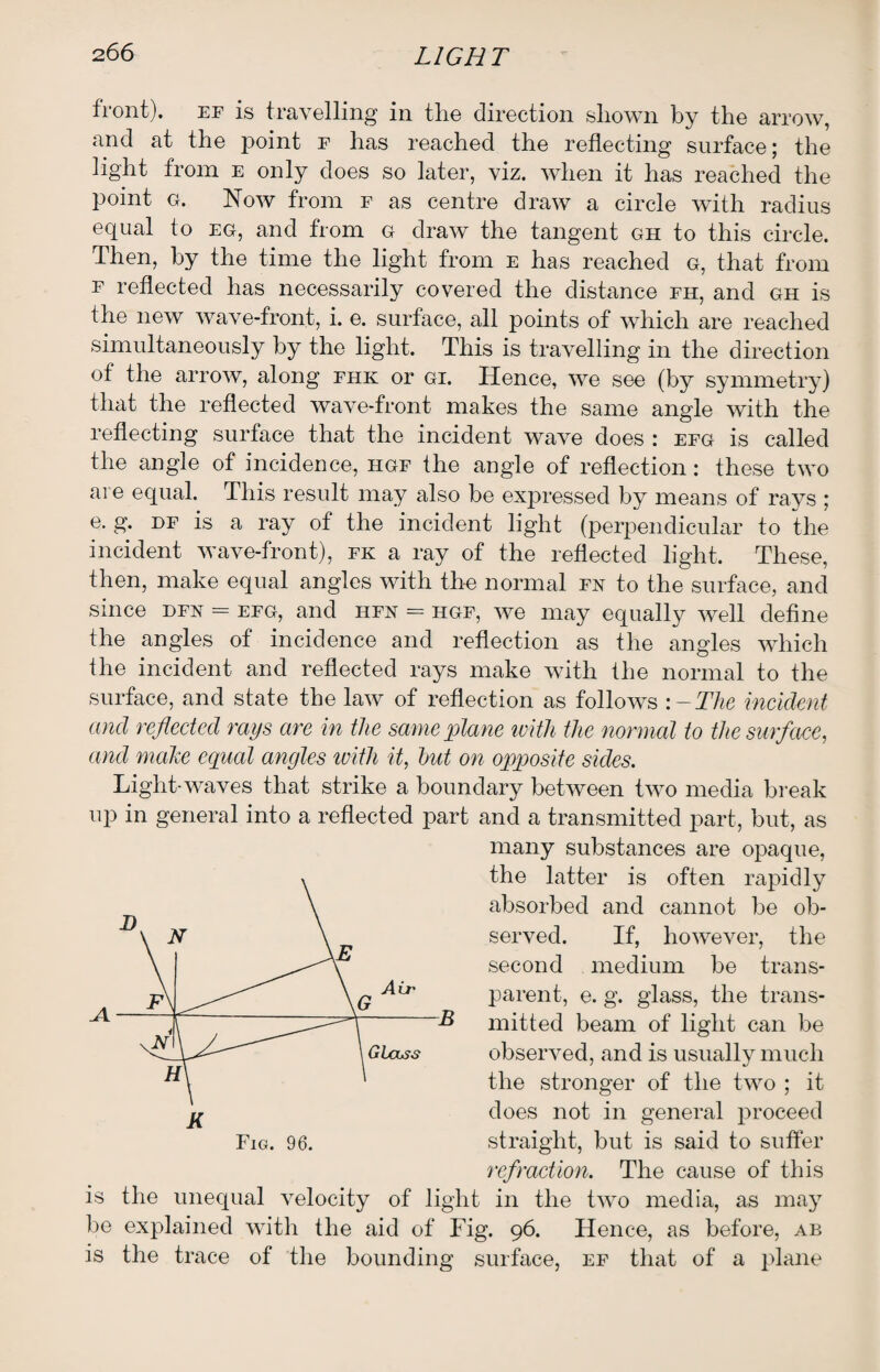 front), ef is travelling in the direction shown by the arrow, and at the point f has reached the reflecting surface; the light from e only does so later, viz. when it has reached the point g. Now from f as centre draw a circle with radius equal to eg, and from g draw the tangent gh to this circle. Then, by the time the light from e has reached g, that from f reflected has necessarily covered the distance fh, and gh is the new wave-front, i. e. surface, all points of which are reached simultaneously by the light. This is travelling in the direction of the arrow, along fhk or gi. Hence, we see (by symmetry) that the reflected wave-front makes the same angle with the reflecting surface that the incident wave does : efg is called the angle of incidence, hgf the angle of reflection: these two are equal. This result may also be expressed by means of rays ; e. g. df is a ray of the incident light (perpendicular to the incident wave-front), fk a ray of the reflected light. These, then, make equal angles with the normal fn to the surface, and since dfn = efg, and hfn = hgf, we may equally well define the angles of incidence and reflection as the angles which the incident and reflected rays make with the normal to the surface, and state the law of reflection as follows :-The incident and reflected rays are in the same plane with the normal to the surface, and make equal angles ivitli it, hut on opposite sides. Light-waves that strike a boundary between two media break up in general into a reflected part and a transmitted part, but, as many substances are opaque, the latter is often rapidly absorbed and cannot be ob¬ served. If, however, the second medium be trans¬ parent, e. g. glass, the trans¬ mitted beam of light can be observed, and is usually much the stronger of the two ; it does not in general proceed straight, but is said to suffer refraction. The cause of this is the unequal velocity of light in the two media, as may be explained with the aid of Fig. 96. Hence, as before, ab is the trace of the bounding surface, ef that of a plane