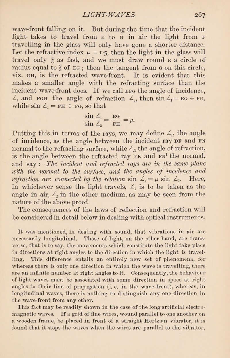 wave-front falling on it. But during the time that the incident light takes to travel from e to G in air the light from f travelling in the glass will only have gone a shorter distance. Let the refractive index g = 1-5, then the light in the glass will travel only § as fast, and we must draw round e a circle of radius equal to § of eg ; then the tangent from G on this circle, viz. gh, is the refracted wave-front. It is evident that this makes a smaller angle with the refracting surface than the incident wave-front does. If we call efg the angle of incidence, and fgh the angle of refraction Z2, then sin Zx = eg -b fg, while sin Z2 = fh -f- fg, so that sin Zj eg sin Z2 fh Putting this in terms of the rays, we may define Z1? the angle of incidence, as the angle between the incident ray df and fn normal to the refracting surface, while Z2, the angle of refraction, is the angle between the refracted ray fk and fn1 the normal, and say: —The incident and refracted rays are in the same plane with the normal to the surface, and the angles of incidence and refraction are connected by the relation sin Zx = g sin Z2. Here, in whichever sense the light travels, Zx is to be taken as the angle in air, Z2 in the other medium, as may be seen from the nature of the above proof. The consequences of the laws of reflection and refraction will be considered in detail below in dealing with optical instruments. It was mentioned, in dealing with sound, that vibrations in air are necessarily longitudinal. Those of light, on the other hand, are trans¬ verse, that is to say, the movements which constitute the light take place in directions at right angles to the direction in which the light is travel¬ ling. This difference entails an entirely new set of phenomena, for whereas there is only one direction in which the wave is travelling, there are an infinite number at right angles to it. Consequently, the behaviour of light-waves must be associated with some direction in space at right angles to their line of propagation (i. e. in the wave-front), whereas, in longitudinal waves, there is nothing to distinguish any one direction in the wave-front from any other. This fact may be readily shown in the case of the long artificial electro¬ magnetic waves. If a grid of fine wires, wound parallel to one another on a wooden frame, be placed in front of a straight Hertzian vibrator, it is found that it stops the waves when the wires are parallel to the vibrator,