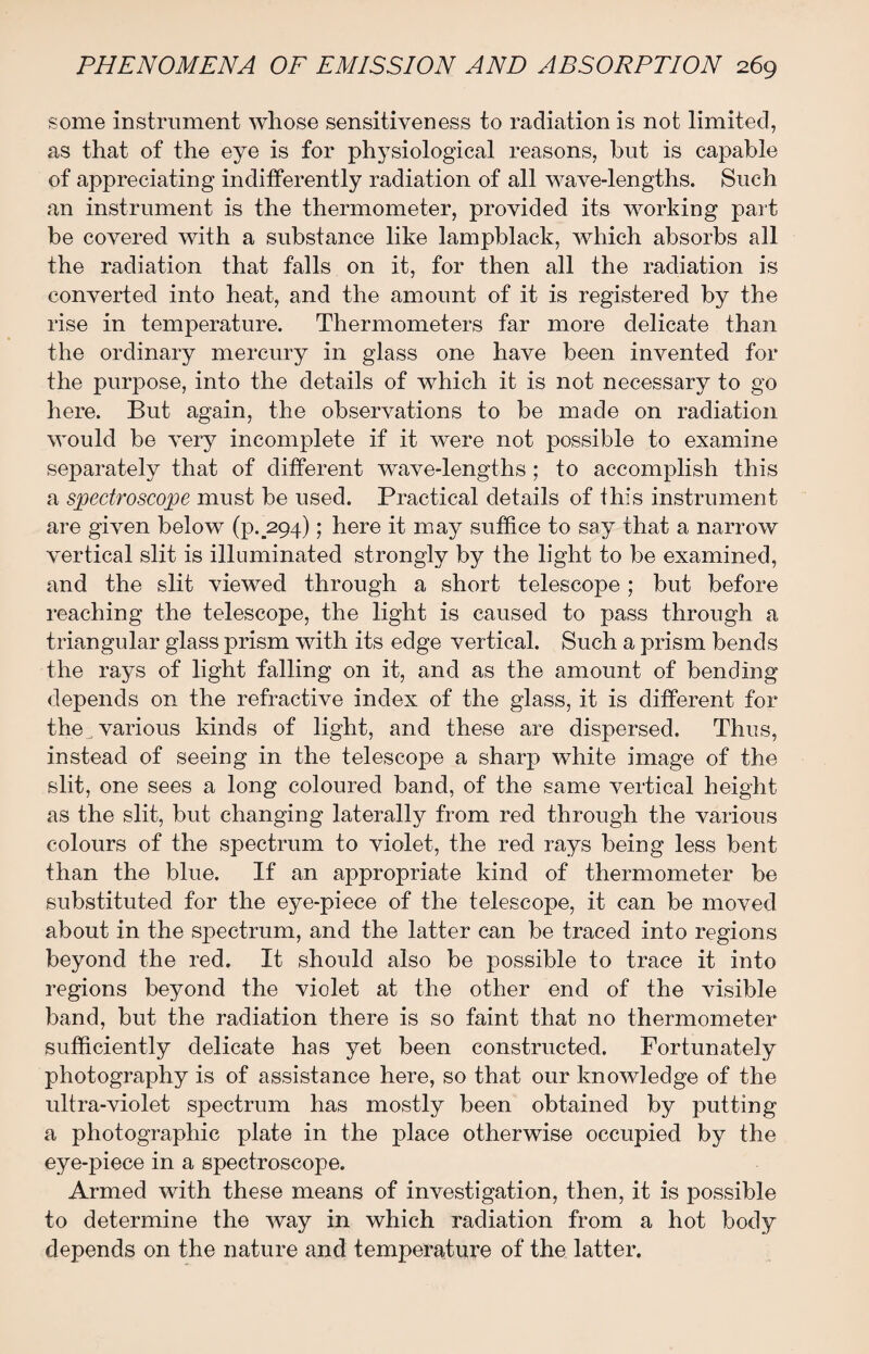 some instrument whose sensitiveness to radiation is not limited, as that of the eye is for physiological reasons, hut is capable of appreciating indifferently radiation of all wave-lengths. Such an instrument is the thermometer, provided its working part be covered with a substance like lampblack, which absorbs all the radiation that falls on it, for then all the radiation is converted into heat, and the amount of it is registered by the rise in temperature. Thermometers far more delicate than the ordinary mercury in glass one have been invented for the purpose, into the details of which it is not necessary to go here. But again, the observations to be made on radiation would be very incomplete if it were not possible to examine separately that of different wave-lengths; to accomplish this a spectroscope must be used. Practical details of this instrument are given below (p._294); here it may suffice to say that a narrow vertical slit is illuminated strongly by the light to be examined, and the slit viewed through a short telescope; but before reaching the telescope, the light is caused to pass through a triangular glass prism with its edge vertical. Such a prism bends the rays of light falling on it, and as the amount of bending depends on the refractive index of the glass, it is different for the _ various kinds of light, and these are dispersed. Thus, instead of seeing in the telescope a sharp white image of the slit, one sees a long coloured band, of the same vertical height as the slit, but changing laterally from red through the various colours of the spectrum to violet, the red rays being less bent than the blue. If an appropriate kind of thermometer be substituted for the eye-piece of the telescope, it can be moved about in the spectrum, and the latter can be traced into regions beyond the red. It should also be possible to trace it into regions beyond the violet at the other end of the visible band, but the radiation there is so faint that no thermometer sufficiently delicate has yet been constructed. Fortunately photography is of assistance here, so that our knowledge of the ultra-violet spectrum has mostly been obtained by putting a photographic plate in the place otherwise occupied by the eye-piece in a spectroscope. Armed with these means of investigation, then, it is possible to determine the way in which radiation from a hot body depends on the nature and temperature of the latter.