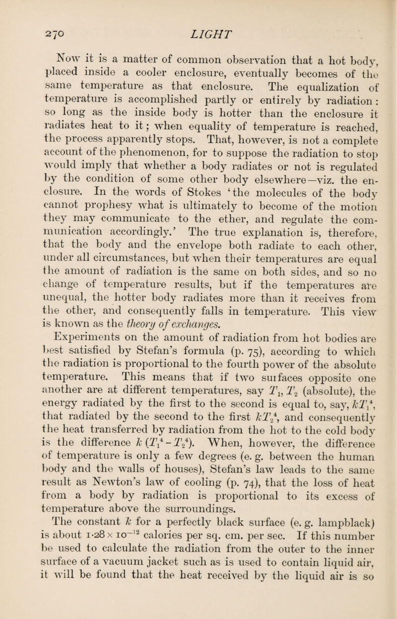 Now it is a matter of common observation that a hot body, placed inside a cooler enclosure, eventually becomes of the same temperature as that enclosure. The equalization of temperature is accomplished partly or entirely by radiation : so long as the inside body is hotter than the enclosure it radiates heat to it; when equality of temperature is reached, the process apparently stops. That, however, is not a complete account of the phenomenon, for to suppose the radiation to stop would imply that whether a body radiates or not is regulated by the condition of some other body elsewhere—viz. the en¬ closure. In the words of Stokes ‘the molecules of the body cannot prophesy what is ultimately to become of the motion they may communicate to the ether, and regulate the com¬ munication accordingly.’ The true explanation is, therefore, that the body and the envelope both radiate to each other, under all circumstances, but when their temperatures are equal the amount of radiation is the same on both sides, and so no change of temperature results, but if the temperatures are unequal, the hotter body radiates more than it receives from the other, and consequently falls in temperature. This view is known as the theory of exchanges. Experiments on the amount of radiation from hot bodies are best satisfied by Stefan’s formula (p. 75), according to which the radiation is proportional to the fourth power of the absolute temperature. This means that if two suifaces opposite one another are at different temperatures, say Tx, T2 (absolute), the energy radiated by the first to the second is equal to, say, JcTf that radiated by the second to the first hTf, and consequently the heat transferred by radiation from the hot to the cold body is the difference Jc {Tx - Tf). When, however, the difference of temperature is only a few degrees (e. g. between the human body and the walls of houses), Stefan’s law leads to the same result as Newton’s law of cooling (p. 74), that the loss of heat from a body by radiation is proportional to its excess of temperature above the surroundings. The constant h for a perfectly black surface (e. g. lampblack) is about 1-28 x io~12 calories per sq. cm. per sec. If this number be used to calculate the radiation from the outer to the inner surface of a vacuum jacket such as is used to contain liquid air, it will be found that the heat received by the liquid air is so