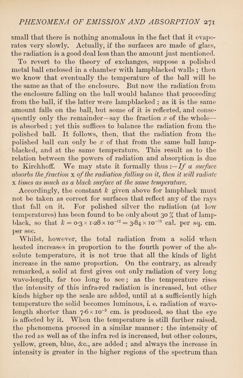 small that there is nothing anomalous in the fact that it evapo¬ rates very slowly. Actually, if the surfaces are made of glass, the radiation is a good deal less than the amount just mentioned. To revert to the theory of exchanges, suppose a polished metal ball enclosed in a chamber with lampblacked walls ; then we know that eventually the temperature of the ball will be the same as that of the enclosure. But now the radiation from the enclosure falling on the ball would balance that proceeding from the ball, if the latter were lampblacked ; as it is the same amount falls on the ball, but some of it is reflected, and conse¬ quently only the remainder—say the fraction x of the whole— is absorbed ; yet this suffices to balance the radiation from the polished ball. It follows, then, that the radiation from the polished ball can only be x of that from the same ball lamp- blacked, and at the same temperature. This result as to the relation between the powers of radiation and absorption is due to Kirchhoff. We may state it formally thus :—If a surface absorbs the f raction x of the radiation falling on it, then it will radiate x times as much as a black surface at the same temperature. Accordingly, the constant k given above for lampblack must not be taken as correct for surfaces that reflect any of the rays that fall on it. For polished silver the radiation (at Ioav temperatures) has been found to be only about 30 % that of lamp¬ black, so that k = 0-3 x 1-28 x io-12 = 3-84 x io~13 cal. per sq. cm. per sec. Whilst, however, the total radiation from a solid when heated increases in proportion to the fourth power of the ab¬ solute temperature, it is not true that all the kinds of light increase in the same proportion. On the contrary, as already remarked, a solid at first gives out only radiation of very long wave-length, far too long to see; as the temperature rises the intensity of this infra-red radiation is increased, but other kinds higher up the scale are added, until at a sufficiently high temperature the solid becomes luminous, i. e. radiation of wave¬ length shorter than 7-6 x io-5 cm. is produced, so that the eye is affected by it. When the temperature is still further raised, the phenomena proceed in a similar manner: the intensity of the red as well as of the infra red is increased, but other colours, yellow, green, blue, &c., are added ; and always the increase in intensity is greater in the higher regions of the spectrum than