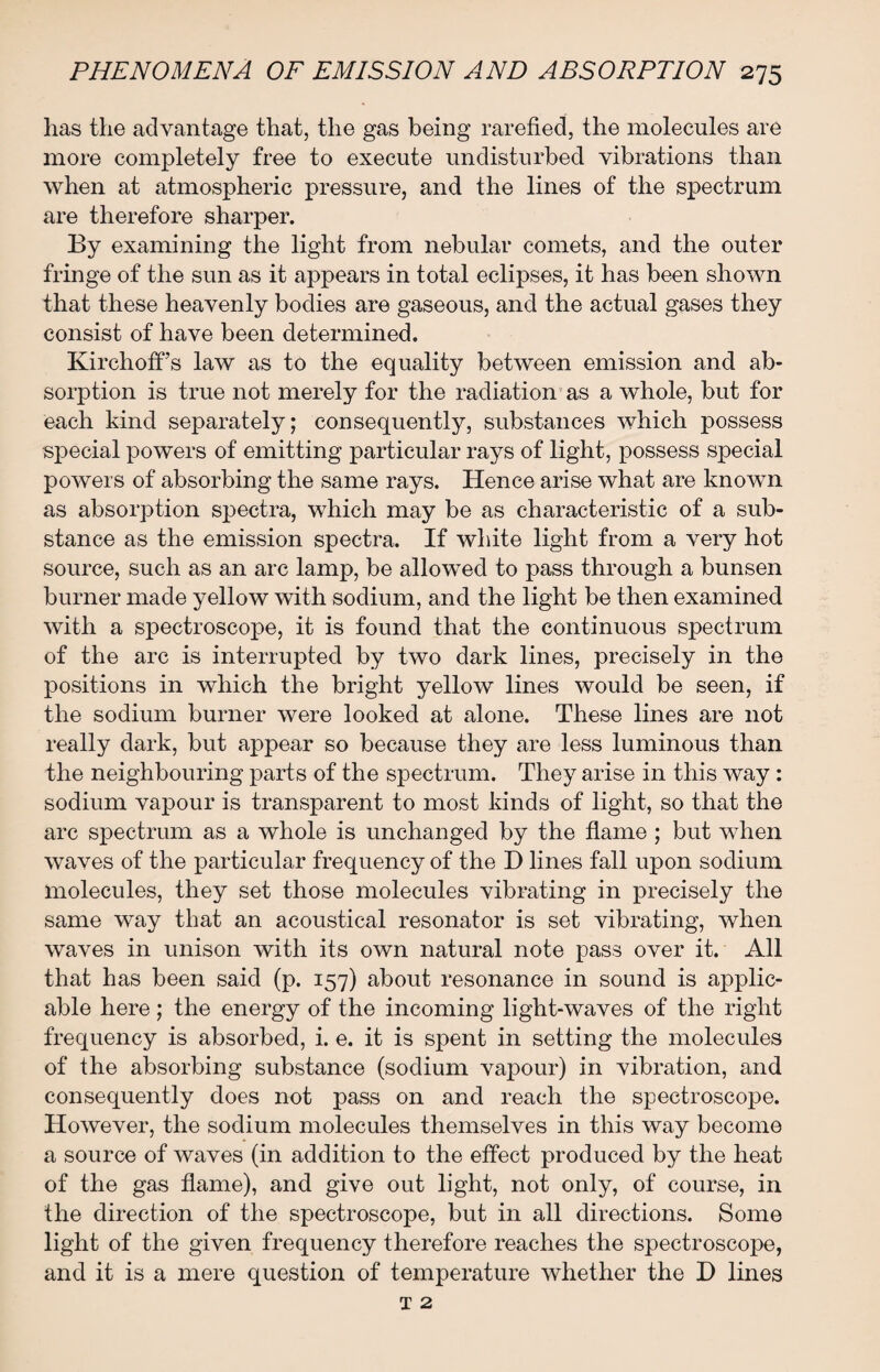 lias the advantage that, the gas being rarefied, the molecules are more completely free to execute undisturbed vibrations than when at atmospheric pressure, and the lines of the spectrum are therefore sharper. By examining the light from nebular comets, and the outer fringe of the sun as it appears in total eclipses, it has been shown that these heavenly bodies are gaseous, and the actual gases they consist of have been determined. Kirchoff’s law as to the equality between emission and ab¬ sorption is true not merely for the radiation as a whole, but for each kind separately; consequently, substances which possess special powers of emitting particular rays of light, possess special powers of absorbing the same rays. Hence arise what are known as absorption spectra, which may be as characteristic of a sub¬ stance as the emission spectra. If white light from a very hot source, such as an arc lamp, be allowed to pass through a bunsen burner made yellow with sodium, and the light be then examined with a spectroscope, it is found that the continuous spectrum of the arc is interrupted by two dark lines, precisely in the positions in which the bright yellow lines would be seen, if the sodium burner were looked at alone. These lines are not really dark, but appear so because they are less luminous than the neighbouring parts of the spectrum. They arise in this way : sodium vapour is transparent to most kinds of light, so that the arc spectrum as a whole is unchanged by the flame ; but when waves of the particular frequency of the D lines fall upon sodium molecules, they set those molecules vibrating in precisely the same way that an acoustical resonator is set vibrating, when waves in unison with its own natural note pass over it. All that has been said (p. 157) about resonance in sound is applic¬ able here ; the energy of the incoming light-waves of the right frequency is absorbed, i. e. it is spent in setting the molecules of the absorbing substance (sodium vapour) in vibration, and consequently does not pass on and reach the spectroscope. However, the sodium molecules themselves in this way become a source of waves (in addition to the effect produced by the heat of the gas flame), and give out light, not only, of course, in the direction of the spectroscope, but in all directions. Some light of the given frequency therefore reaches the spectroscope, and it is a mere question of temperature whether the I) lines