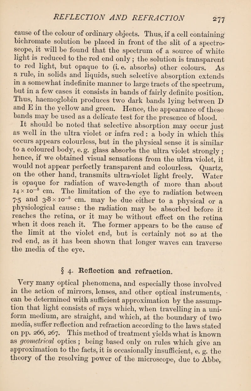 cause of the colour of ordinary objects. Thus, if a cell containing bichromate solution be placed in front of the slit of a spectro¬ scope, it will be found that the spectrum of a source of white light is reduced to the red end only ; the solution is transparent to red light, but opaque to (i. e. absorbs) other colours. As a rule, in solids and liquids, such selective absorption extends in a somewhat indefinite manner to large tracts of the spectrum, but in a few cases it consists in bands of fairly definite position. Thus, haemoglobin produces two dark bands lying between D and E in the yellow and green. Hence, the appearance of these bands may be used as a delicate test for the presence of blood. It should be noted that selective absorption may occur just as well in the ultra violet or infra red : a body in which this occurs appears colourless, but in the physical sense it is similar to a coloured body, e. g. glass absorbs the ultra violet strongly ; hence, if we obtained visual sensations from the ultra violet, it would not appear perfectly transparent and colourless. Quartz, on the other hand, transmits ultra-violet light freely. Water is opaque for radiation of wave-length of more than about 14 x io~5 cm. The limitation of the eye to radiation between 7-5 and 3*8 x io~5 cm. may be due either to a physical or a physiological cause: the radiation may be absorbed before it reaches the retina, or it may be without effect on the retina when it does reach it. The former appears to be the cause of the limit at the violet end, but is certainly not so at the red end, as it has been shown that longer waves can traverse the media of the eye. § 4. Reflection and refraction. Very many optical phenomena, and especially those involved in the action of mirrors, lenses, and other optical instruments, can be determined with sufficient approximation by the assump¬ tion that light consists of rays which, when travelling in a uni¬ form medium, are straight, and which, at the boundary of two media, suffer reflection and refraction according to the laws stated on pp. 266, 267. This method of treatment yields what is known as geometrical optics 5 being based only on rules which give an approximation to the facts, it is occasionally insufficient, e. g. the theory of the resolving power of the microscope, due to Abbe,