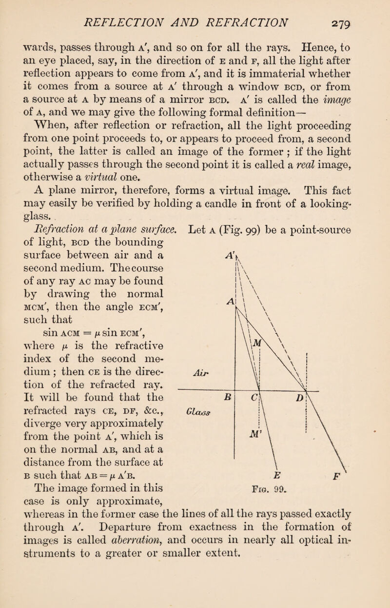 wards, passes through a', and so on for all the rays. Hence, to an eye placed, say, in the direction of e and r, all the light after reflection appears to come from a', and it is immaterial whether it comes from a source at a' through a window bcd, or from a source at a by means of a mirror bcd. a' is called the image of a, and we may give the following formal definition— When, after reflection or refraction, all the light proceeding from one point proceeds to, or appears to proceed from, a second point, the latter is called an image of the former ; if the light actually passes through the second point it is called a real image, otherwise a virtual one. A plane mirror, therefore, forms a virtual image. This fact may easily be verified by holding a candle in front of a looking- glass. . Refraction at a plane surface. Let a (Fig. 99) be a point-source of light, bcd the bounding surface between air and a second medium. The course of any ray ac may be found by drawing the normal mcm', then the angle ecm', such that sin acm = u sin ecm', where u is the refractive index of the second me¬ dium ; then ce is the direc¬ tion of the refracted ray. It will be found that the refracted rays ce, df, &c.,, diverge very approximately from the point a', which is on the normal ab, and at a distance from the surface at b such that ab = n a'b. The image formed in this case is only approximate, whereas in the former case the lines of all the rays passed exactly through a'. Departure from exactness in the formation of images is called aberration, and occurs in nearly all optical in¬ struments to a greater or smaller extent.