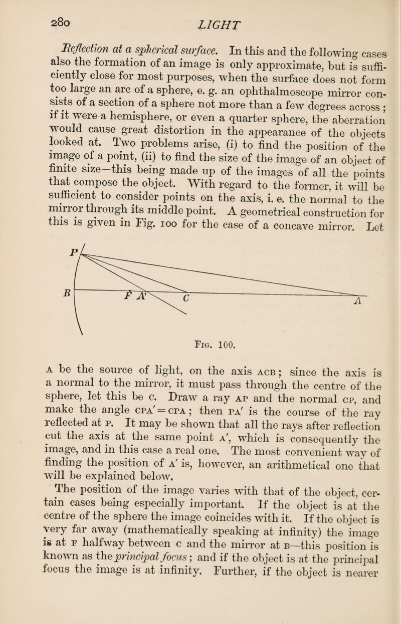 Reflection at a spherical surface. In this and the following cases also the formation of an image is only approximate, but is suffi¬ ciently close for most purposes, when the surface does not form too large an arc of a sphere, e. g. an ophthalmoscope mirror con¬ sists of a section of a sphere not more than a few degrees across \ if it were a hemisphere, or even a quarter sphere, the aberration would cause great distortion in the appearance of the objects looked at. Two problems arise, (i) to find the position of the image of a point, (ii) to find the size of the image of an object of finite size—this being made up of the images of all the points that compose the object. With regard to the former, it will be sufficient to consider points on the axis, i. e. the normal to the mirror thiough its middle point. A geometrical construction for this is given in Fig. ioo for the case of a concave mirror. Let a be the source of light, on the axis acb ; since the axis is a normal to the mirror, it must pass through the centre of the sphere, let this be c. Draw a ray ap and the normal cp, and make the angle cpa' = cpa ; then pa' is the course of the ray reflected at p. It may be shown that all the rays after reflection cut the axis at the same point a', which is consequently the image, and in this case a real one. The most convenient way of finding the position of a' is, however, an arithmetical one that will be explained below. The position of the image varies with that of the object, cer¬ tain cases being especially important. If the object is at the centre of the sphere the image coincides with it. If the object is very far away (mathematically speaking at infinity) the image is at f halfway between c and the mirror at b—this position is known as thq principal focus; and if the object is at the principal focus the image is at infinity. Further, if the object is nearer