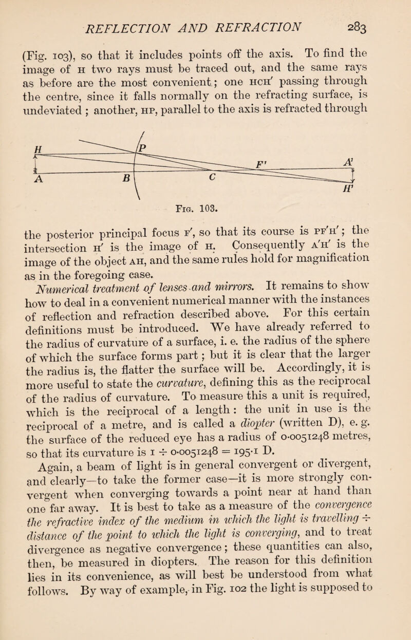 (Fig. 103), so that it includes points off the axis. To find the image of h two rays must be traced out, and the same rays as before are the most convenient; one hch' passing through the centre, since it falls normally on the refracting surface, is undeviated ; another, hp, parallel to the axis is refracted through the posterior principal focus f , so that its course is pf h ; the intersection h' is the image of h. Consequently a'h' is the image of the object ah, and the same rules hold foi magnification as in the foregoing case. Numerical treatment of lenses and mirrors. It remains to show how to deal in a convenient numerical manner with the instances of reflection and refraction described above. For this certain definitions must be introduced. NIq have already referred to the radius of curvature of a surface, i. e. the radius of the sphere of which the surface forms part; but it is clear that the larger the radius is, the flatter the surface will be. Accordingly, it is more useful to state the curvature, defining this as the reciprocal of the radius of curvature. To measure this a unit is required, which is the reciprocal of a length : the unit in use is the reciprocal of a metre, and is called a diopta (written D), e. g. the surface of the reduced eye has a radius of 0-0051248 metres, so that its curvature is 1 -r 0-0051248 = i95#I D. Again, a beam of light is in general convergent or divergent, and clearly—to take the former case—it is more strongly con¬ vergent when converging towards a point near at hand than one far away. It is best to take as a measure of the convergence the refractive index of the medium in which the light is travelling — distance of the point to which the light is converging, and to treat divergence as negative convergence; these quantities can also, then, be measured in diopters. The reason for this definition lies in its convenience, as will best be understood from what follows. By way of example, in Fig. 102 the light is supposed to