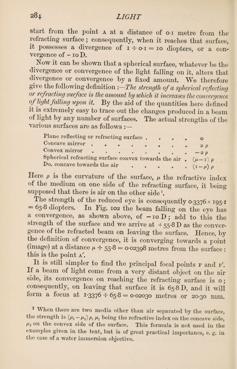 start from the point a at a distance of o-i metre from the lefracting surface ; consequently, when it reaches that surface, it possesses a divergence of 1 -f- o-i = 10 diopters, or a con¬ vergence of -10 D. # Now it can be shown that a spherical surface, whatever be the divergence or convergence of the light falling on it, alters that divergence or convergence by a fixed amount. We therefore give the following definition :—The strength of a spherical reflecting 0} refracting surface is the amount by which it increases the convergence of light falling upon it. By the aid of the quantities here defined it is extremely easy to trace out the changes produced in a beam of light by any number of surfaces. The actual strengths of the various surfaces are as follows :— Plane reflecting or refracting surface 0 Concave mirror ........ 2 p Convex mirror. Spherical refracting surface convex towards the air . (p- 1) p Do. concave towards the air.(1—/x) Here p is the curvature of the surface, g the refractive index of the medium on one side of the refracting surface, it being supposed that there is air on the other side \ The strength of the reduced eye is consequently 0-3376 x 195-1 65-8 diopters. In Fig. 102 the beam falling on the eye has a convergence, as shown above, of -10D; add to this the stiength of the surface and we arrive at +55*^H as the conver¬ gence of the refracted beam on leaving the surface. Hence, by the definition of convergence, it is converging towards a point (image) at a distance g -f- 55-8 = 0-02398 metres from the surface : this is the point a'. It is still simpler to find the principal focal points f and f'. If a beam of light come from a very distant object on the air side, its convergence on reaching the refracting surface is o; consequently, on leaving that surface it is 65-8 D, and it will form a focus at 1-3376 -P 65-8 = 0-02030 metres or 20-30 mm. 1 When there are two media other than air separated by the surface, the strength is (g1—g2)p, p, being the refractive index on the concave side, p2 on the convex side of the surface. This formula is not used in the examples given in the text, but is of great practical importance, e. g. in the case of a water immersion objective.