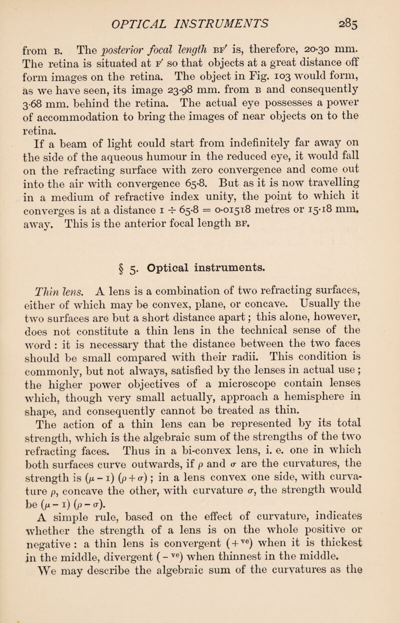 from b. The posterior focal length bf' is, therefore, 20-30 mm. The retina is situated at f' so that objects at a great distance off form images on the retina. The object in Fig. 103 would form, as we have seen, its image 23-98 mm. from b and consequently 3-68 mm. behind the retina. The actual eye possesses a power of accommodation to bring the images of near objects on to the retina. If a beam of light could start from indefinitely far away on the side of the aqueous humour in the reduced eye, it would fall on the refracting surface with zero convergence and come out into the air with convergence 65-8. But as it is now travelling in a medium of refractive index unity, the point to which it converges is at a distance 1 -r 65-8 = 0-01518 metres or 15-18 mm. away. This is the anterior focal length bf. § 5- Optical instruments. Thin lens. A lens is a combination of two refracting surfaces, either of which may be convex, plane, or concave. Usually the two surfaces are but a short distance apart; this alone, however, does not constitute a thin lens in the technical sense of the word : it is necessary that the distance between the two faces should be small compared with their radii. This condition is commonly, but not always, satisfied by the lenses in actual use ; the higher power objectives of a microscope contain lenses which, though very small actually, approach a hemisphere in shape, and consequently cannot be treated as thin. The action of a thin lens can be represented by its total strength, which is the algebraic sum of the strengths of the two refracting faces. Thus in a bi-convex lens, i. e. one in which both surfaces curve outwards, if p and a are the curvatures, the strength is (p-i) (p + o-); in a lens convex one side, with curva¬ ture p, concave the other, with curvature o-, the strength would be (p - 1) (p - <r). A simple rule, based on the effect of curvature, indicates whether the strength of a lens is on the whole positive or negative : a thin lens is convergent (+ve) when it is thickest in the middle, divergent (- ve) when thinnest in the middle. We may describe the algebraic sum of the curvatures as the