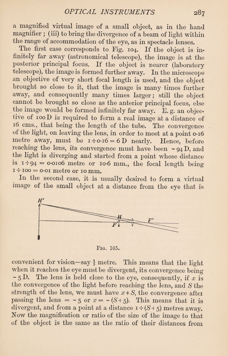 a magnified virtual image of a small object, as in the hand magnifier ; (iii) to bring the divergence of a beam of light within the range of accommodation of the eye, as in spectacle lenses. The first case corresponds to Fig. 104. If the object is in¬ finitely far away (astronomical telescope), the image is at the posterior principal focus. If the object is nearer (laboratory telescope), the image is formed further away. In the microscope an objective of very short focal length is used, and the object brought so close to it, that the image is many times further away, and consequently many times larger; still the object cannot be brought so close as the anterior principal focus, else the image would be formed infinitely far away. E. g. an objec¬ tive of 100 D is required to form a real image at a distance of 16 cms., that being the length of the tube. The convergence of the light, on leaving the lens, in order to meet at a point 0-16 metre away, must be i-ro-i6 = 6D nearly. Hence, before reaching the lens, its convergence must have been - 94 D, and the light is diverging and started from a point whose distance is i-j-94 = 0*0106 metre or io-6 mm., the focal length being 1 -r 100 = o-oi metre or 10 mm. In the second case, it is usually desired to form a virtual image of the small object at a distance from the eye that is H1 convenient for vision—say } metre. This means that the light when it reaches the eye must be divergent, its convergence being - 5 D. The lens is held close to the eye, consequently, if x is the convergence of the light before reaching the lens, and S the strength of the lens, we must have x + S, the convergence after passing the lens = -5 or x = -(£+5). This means that it is divergent, and from a point at a distance i-r($ + 5) metres away. Now the magnification or ratio of the size of the image to that of the object is the same as the ratio of their distances from