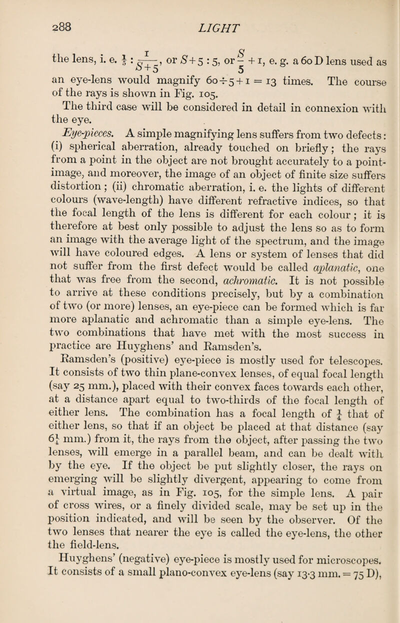 the lens, i. e. j ^ x : or $+5 : 5j or - +1, e. g. a 6oD lens used as an eye-lens would magnify 60+5 + 1 = 13 times. The course of the rays is shown in Fig. 105. The third case will be considered in detail in connexion with the eye. Eye-pieces. A simple magnifying lens suffers from two defects: (i) spherical aberration, already touched on briefly; the rays from a point in the object are not brought accurately to a point- image, and moreover, the image of an object of finite size suffers distortion; (ii) chromatic aberration, i. e. the lights of different colours (wave-length) have different refractive indices, so that the focal length of the lens is different for each colour; it is therefore at best only possible to adjust the lens so as to form an image with the average light of the spectrum, and the image will have coloured edges. A lens or system of lenses that did not suffer from the first defect would be called aplanatic, one that was free from the second, achromatic. It is not possible to arrive at these conditions precisely, but by a combination of two (or more) lenses, an eye-piece can be formed which is far more aplanatic and achromatic than a simple eye-lens. The two combinations that have met with the most success in practice are Huyghens’ and Ramsden’s. Ramsden’s (positive) eye-piece is mostly used for telescopes. It consists of two thin plane-convex lenses, of equal focal length (say 25 mm.), placed with their convex faces towards each other, at a distance apart equal to two-thirds of the focal length of either lens. The combination has a focal length of J that of either lens, so that if an object be placed at that distance (say 6i mm.) from it, the rays from the object, after passing the two lenses, will emerge in a parallel beam, and can be dealt with by the eye. If the object be put slightly closer, the rays on emerging will be slightly divergent, appearing to come from a virtual image, as in Fig. 105, for the simple lens. A pair of cross wires, or a finely divided scale, may be set up in the position indicated, and will be seen by the observer. Of the two lenses that nearer the eye is called the eye-lens, the other the field-lens. Huyghens’ (negative) eye-piece is mostly used for microscopes. It consists of a small plano-convex eye-lens (say 13-3 mm. = 75 D),