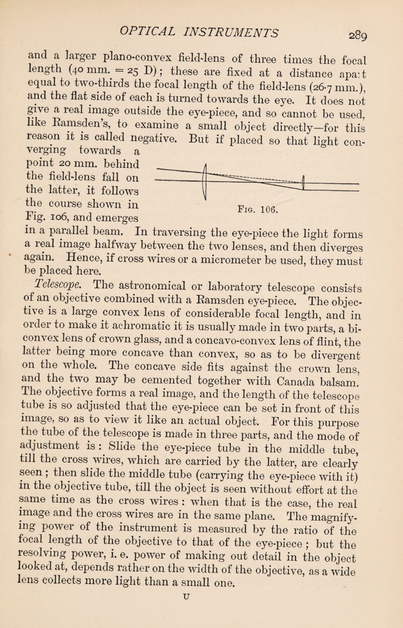 and a larger plano-convex field-lens of three times the focal length (40 mm. =25 D); these are fixed at a distance apa: t equal to two-thirds the focal length of the field-lens (26.7 mm.), and the flat side of each is turned towards the eye. It does not give a real image outside the eye-piece, and so cannot be used, like Ramsden’s, to examine a small object directly—for this reason it is called negative. But if placed so that light con¬ verging towards a point 20 mm. behind the field-lens fall on the latter, it follows the course shown in Fig. 106, and emerges in a parallel beam. In traversing the eye-piece the light forms a real image halfway between the two lenses, and then diverges again. Hence, if cross wires or a micrometer be used, they must be placed here. Telescope. The astronomical or laboratory telescope consists of an objective combined with a Ramsclen eye-piece. The objec¬ tive is a large convex lens of considerable focal length, and in order to make it achromatic it is usually made in two parts, a bi¬ convex lens of crown glass, and a concavo-convex lens of flint, the latter being more concave than convex, so as to be divergent on the whole. The concave side fits against the crown lens, and the two may be cemented together with Canada balsam. The objective forms a real image, and the length of the telescope tube is so adjusted that the eye-piece can be set in front of this image, so as to view it like an actual object. For this purpose the tube of the telescope is made in three parts, and the mode of adjustment is : Slide the eye-piece tube in the middle tube, till the cross wires, which are carried by the latter, are clearly seen ; then slide the middle tube (carrying the eye-piece with it) in the objective tube, till the object is seen without effort at the same time as the cross wires : when that is the case, the real image and the cross wires are in the same plane. The magnify¬ ing power of the instrument is measured by the ratio of the focal length of the objective to that of the eye-piece ; but the resolving power, i. e. power of making out detail in the object looked at, depends rather on the width of the objective, as a wide lens collects more light than a small one. Fig. 106. U