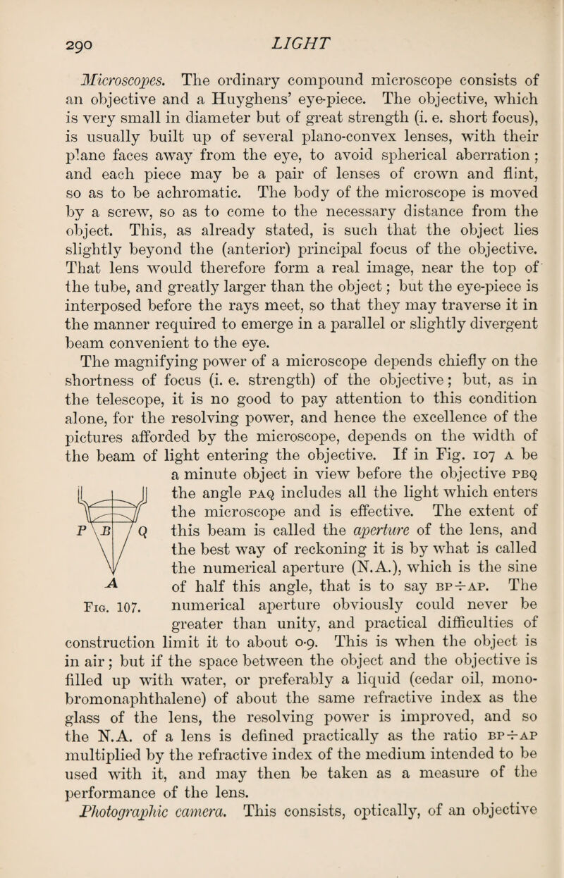 Microscopes. The ordinary compound microscope consists of an objective and a Huyghens’ eye-piece. The objective, which is very small in diameter but of great strength (i. e. short focus), is usually built up of several plano-convex lenses, with their plane faces away from the eye, to avoid spherical aberration ; and each piece may be a pair of lenses of crown and flint, so as to be achromatic. The body of the microscope is moved by a screw, so as to come to the necessary distance from the object. This, as already stated, is such that the object lies slightly beyond the (anterior) principal focus of the objective. That lens would therefore form a real image, near the top of the tube, and greatly larger than the object; but the eye-piece is interposed before the rays meet, so that they may traverse it in the manner required to emerge in a parallel or slightly divergent beam convenient to the eye. The magnifying power of a microscope depends chiefly on the shortness of focus (i. e. strength) of the objective; but, as in the telescope, it is no good to pay attention to this condition alone, for the resolving power, and hence the excellence of the pictures afforded by the microscope, depends on the width of the beam of light entering the objective. If in Fig. 107 a be a minute object in view before the objective pbq the angle paq includes all the light which enters the microscope and is effective. The extent of this beam is called the aperture of the lens, and the best way of reckoning it is by what is called the numerical aperture (N.A.), which is the sine of half this angle, that is to say bp-t-ap. The Fig. 107. numerical aperture obviously could never be greater than unity, and practical difficulties of construction limit it to about 0-9. This is when the object is in air; but if the space between the object and the objective is filled up with water, or preferably a liquid (cedar oil, mono- bromonaphthalene) of about the same refractive index as the glass of the lens, the resolving power is improved, and so the 1ST. A. of a lens is defined practically as the ratio bp-tap multiplied by the refractive index of the medium intended to be used with it, and may then be taken as a measure of the performance of the lens. Fhotographic camera. This consists, optically, of an objective