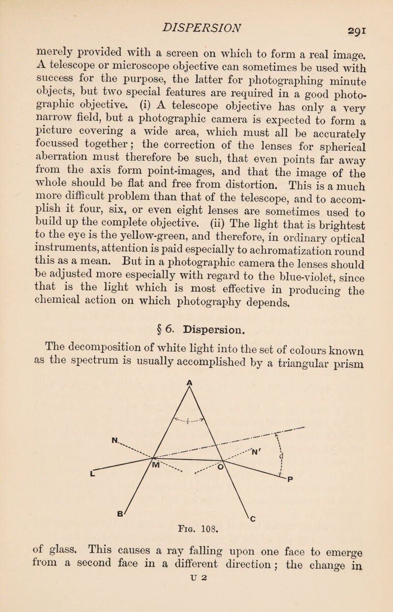 291 merely provided with a screen on which to form a real image. A telescope or microscope objective can sometimes be used with success for the purpose, the latter for jihotographing minute objects, but two special features are required in a good photo- giaphic objective, (i) A telescope objective has only a very narrow field, but a photographic camera is expected to form a pictuie covering a wide area, which must all be accurately focussed together; the correction of the lenses for spherical aberration must therefore be such, that even points far away from the axis form point-images, and that the image of the whole should be flat and free from distortion. This is a much moie difficult problem than that of the telescope, and to accom¬ plish it four, six, or even eight lenses are sometimes used to build up the complete objective, (ii) The light that is brightest to the eye is the yellow-green, and therefore, in ordinary optical instruments, attention is paid especially to achromatization round this as a mean. But in a photographic camera the lenses should be adjusted more especially with regard to the blue-violet, since that is the light which is most effective in producing the chemical action on which photography depends. § 6. Dispersion. The decomposition of white light into the set of colours known as the spectium is usually accomplished by a triangular prism A of glass. This causes a ray falling upon one face to emerge from a second face in a different direction; the change in u 2