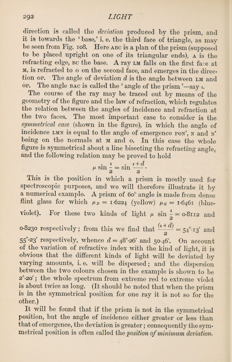 direction is called the deviation produced by the prism, and it is towards the ‘ base/ i. e. the third face of triangle, as may be seen from Fig. 108. Here abc is a plan of the prism (supposed to be placed upright on one of its triangular ends), a is the refracting edge, bc the base. A ray lm falls on the first face at m, is refracted to o on the second face, and emerges in the direc¬ tion op. The angle of deviation d is the angle between lm and op. The angle bac is called the £ angle of the prism ’—say 1. The course of the ray may be traced out by means of the geometry of the figure and the law of refraction, which regulates the relation between the angles of incidence and refraction at the two faces. The most important case to consider is the symmetrical case (shown in the figure), in which the angle of incidence lmn is equal to the angle of emergence pox', n and n' being on the normals at m and 0. In this case the whole figure is symmetrical about a line bisecting the refracting angle, and the following relation may be proved to hold . 1 . 1 + d n sm - = sin -—- • 2 2 This is the position in which a prism is mostly used for spectroscopic purposes, and we will therefore illustrate it by a numerical example. A prism of 6o° angle is made from dense flint glass for which fxD = 1-6224 tyellow) fig = 1-6461 (blue- violet). For these two kinds of light u sin ^ = 0-8112 and 0-8230 respectively; from this we find that = 54°-i3' and 2 55°-23' respectively, whence d = 48°-26' and 5046'. On account of the variation of refractive index with the kind of light, it is obvious that the different kinds of light will be deviated by varying amounts, i. e. will be dispersed; and the dispersion between the two colours chosen in the example is shown to be 2°-2o'; the whole spectrum from extreme red to extreme violet is about twice as long. (It should be noted that when the prism is in the symmetrical position for one ray it is not so for the other.) It will be found that if the prism is not in the symmetrical position, but the angle of incidence either greater or less than that of emergence, the deviation is greater; consequently the sym¬ metrical position is often called the position of minimum deviation.