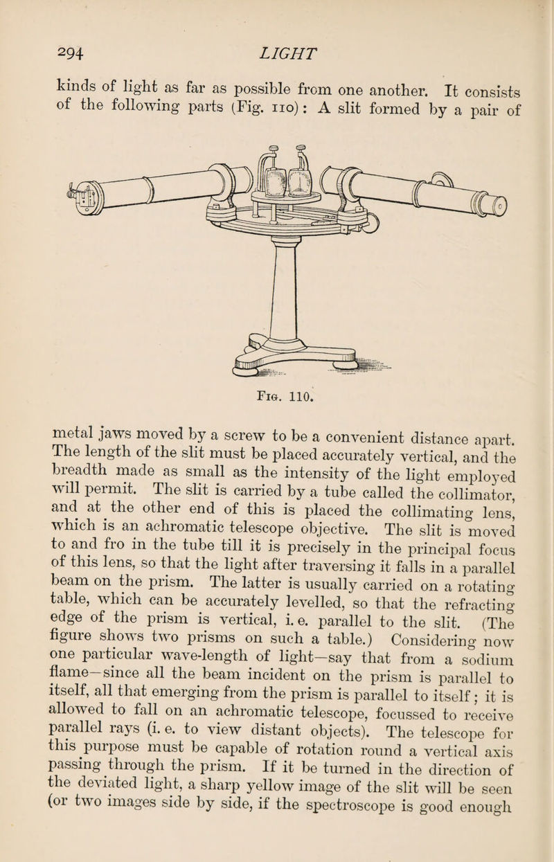 kinds of light as far as possible from one another. It consists of the following parts (Fig. no): A slit formed by a pair of metal jaws moved by a screw to be a convenient distance apart. The length of the slit must be placed accurately vertical, and the bieadth made as small as the intensity of the light employed will permit. The slit is carried by a tube called the collimator, and at the other end of this is placed the collimating lens, which is an achromatic telescope objective. The slit is moved to and fro in the tube till it is precisely in the principal focus of this lens, so that the light after traversing it falls in a parallel beam on the prism. The latter is usually carried on a rotating table, which can be accurately levelled, so that the refracting edge of the prism is vertical, i. e. parallel to the slit. (The figure shows two prisms on such a table.) Considering now one particular wave-length of light—say that from a sodium flame-since all the beam incident on the prism is parallel to itself, all that emerging from the prism is parallel to itself; it is allowed to fall on an achromatic telescope, focussed to receive parallel lays (i. e. to view distant objects). The telescope for this purpose must be capable of rotation round a vertical axis passing through the prism. If it be turned in the direction of the deviated light, a sharp yellow image of the slit will be seen (01 two images side by side, if the spectroscope is good enough