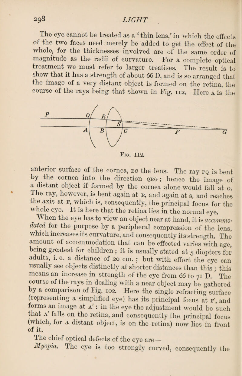 The eye cannot be treated as a {thin lens,’ in which the effects of the two faces need merely be added to get the effect of the whole, for the thicknesses involved are of the same order of magnitude as the radii of curvature. For a complete optical treatment we must refer to larger treatises. The result is to show that it has a strength of about 66 D, and is so arranged that the image of a very distant object is formed on the retina, the course of the rays being that shown in Fig. 112. Here a is the anterior surface of the cornea, bc the lens. The ray pq is bent by the cornea into the direction qrg ; hence the image of a distant object if formed by the cornea alone would fall at g. The ray, however, is bent again at b, and again at s, and reaches the axis at r, which is, consequently, the principal focus for the whole eye. It is here that the retina lies in the normal eye. When the eye has to view an object near at hand, it is accommo¬ dated for the purpose by a peripheral compression of the lens, which increases its curvature, and consequently its strength. The amount of accommodation that can be effected varies with age, being gieatest for children \ it is usually stated at 5 diopters for adults, i. e. a distance of 20 cm. ; but with effort the eye can usually see objects distinctly at shorter distances than this ; this means an increase in strength of the eye from 66 to 71 H. The course of the rays in dealing with a near object may be gathered by a comparison of Fig. 102. Here the single refracting surface (representing a simplified eye) has its principal focus at f', and forms an image at a' : in the eye the adjustment would be such that a' falls on the retina, and consequently the principal focus (which, for a distant object, is on the retina) now lies in front of it. The chief optical defects of the eye are— Myopia. The eye is too strongly curved, consequently the