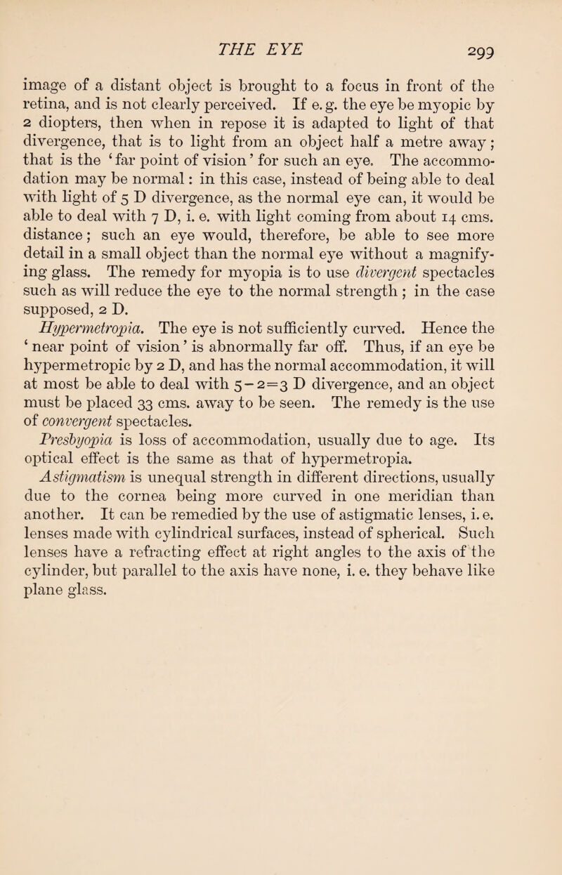 image of a distant object is brought to a focus in front of the retina, and is not clearly perceived. If e. g. the eye be myopic by 2 diopters, then when in repose it is adapted to light of that divergence, that is to light from an object half a metre away; that is the ‘far point of vision’ for such an eye. The accommo¬ dation may be normal: in this case, instead of being able to deal with light of 5 D divergence, as the normal eye can, it would be able to deal with 7 D, i. e. with light coming from about 14 cms. distance; such an eye would, therefore, be able to see more detail in a small object than the normal eye without a magnify¬ ing glass. The remedy for myopia is to use divergent spectacles such as will reduce the eye to the normal strength ; in the case supposed, 2 D. Hypermetropia. The eye is not sufficiently curved. Hence the ‘ near point of vision ’ is abnormally far off. Thus, if an eye be hypermetropic by 2 D, and has the normal accommodation, it will at most be able to deal with 5-2=3 D divergence, and an object must be placed 33 cms. away to be seen. The remedy is the use of convergent spectacles. Presbyopia is loss of accommodation, usually due to age. Its optical effect is the same as that of hypermetropia. Astigmatism is unequal strength in different directions, usually due to the cornea being more curved in one meridian than another. It can be remedied by the use of astigmatic lenses, i. e. lenses made with cylindrical surfaces, instead of spherical. Such lenses have a refracting effect at right angles to the axis of the cylinder, but parallel to the axis have none, i. e. they behave like plane glass.