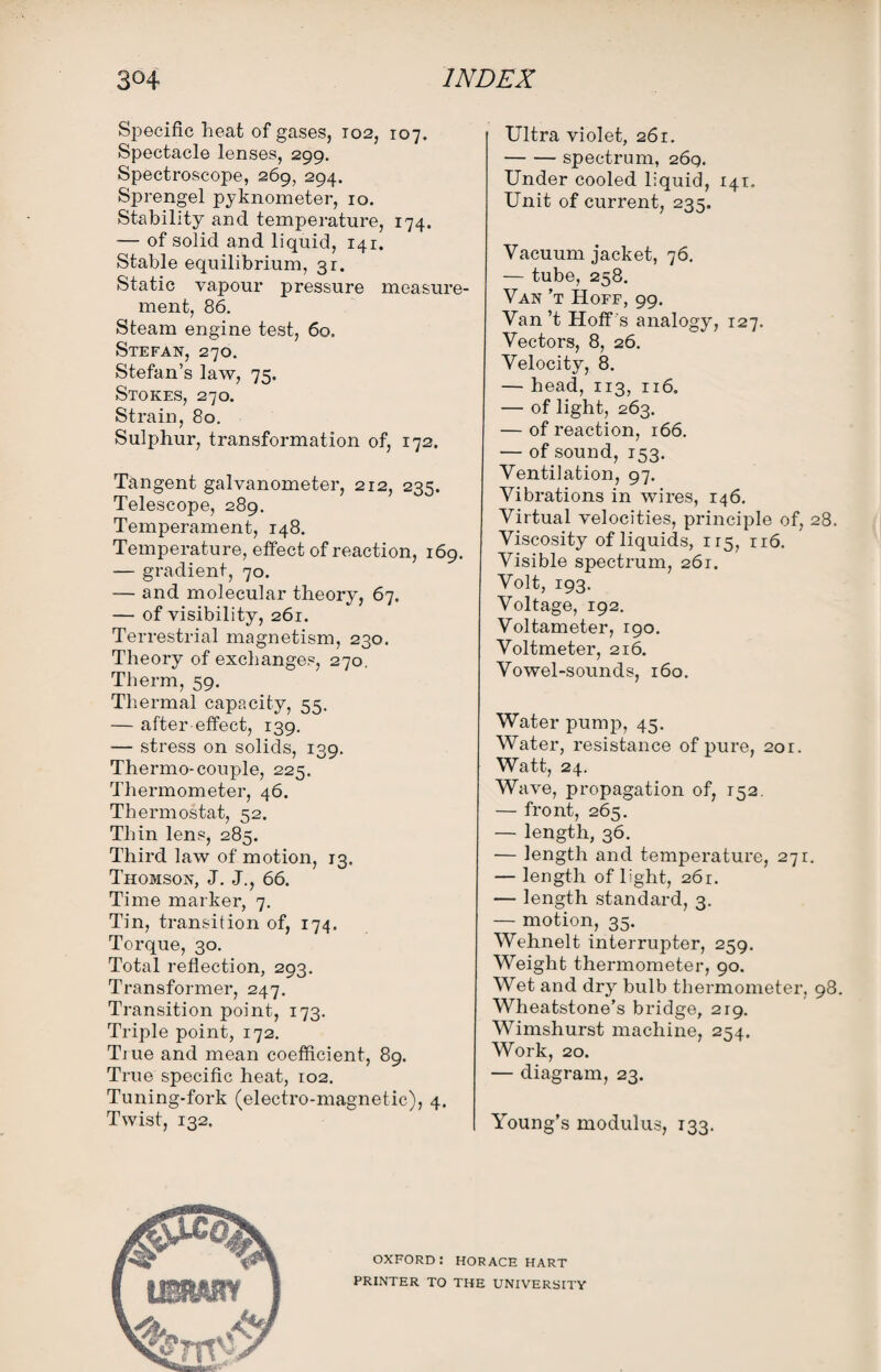 Specific heat of gases, 102, 107. Spectacle lenses, 299. Spectroscope, 269, 294. Sprengel pyknometer, 10. Stability ancl temperature, 174. — of solid and liquid, 141. Stable equilibrium, 3r. Static vapour pressure measure¬ ment, 86. Steam engine test, 60. Stefan, 270. Stefan’s law, 75. Stokes, 270. Strain, 80. Sulphur, transformation of, 172. Tangent galvanometer, 212, 235. Telescope, 289. Temperament, 148. Temperature, effect of reaction, 169. — gradient, 70. — and molecular theory, 67. — of visibility, 261. Terrestrial magnetism, 230. Theory of exchanges, 270. Therm, 59. Thermal capacity, 55. — after effect, 139. — stress on solids, 139. Thermo-couple, 225. Thermometer, 46. Thermostat, 52. Thin lens, 285. Third law of' motion, 13. Thomson, J. J., 66. Time marker, 7. Tin, transition of, 174. Torque, 30. Total reflection, 293. Transformer, 247. Transition point, 173. Triple point, 172. Tiue and mean coefficient, 89. True specific heat, 102. Tuning-fork (electro-magnetic), 4. Twist, 132. Ultra violet, 261. -spectrum, 269. Under cooled liquid, 141. Unit of current, 235. Vacuum jacket, 76. — tube, 258. Van’t Hoff, 99. Van’t Hoff 's analogy, 127. Vectors, 8, 26. Velocity, 8. — head, 113, 116. — of light, 263. — of reaction, 166. — of sound, 153. Ventilation, 97. Vibrations in wires, 146. Virtual velocities, principle of, 28. Viscosity of liquids, 115, 116. Visible spectrum, 261. Volt, 193. Voltage, 192. Voltameter, 190. Voltmeter, 216. Vowel-sounds, 160. Water pump, 45. Water, resistance of pure, 201. Watt, 24. Wave, propagation of, 152. — front, 265. — length, 36. — length and temperature, 271. — length of light, 261. — length standard, 3. — motion, 35. Wehnelt interrupter, 259. Weight thermometer, 90. Wet and dry bulb thermometer, 98. Wheatstone’s bridge, 219. Wimshurst machine, 254. Work, 20. — diagram, 23. Young’s modulus, 133. oxford: HORACE hart PRINTER TO THE UNIVERSITY