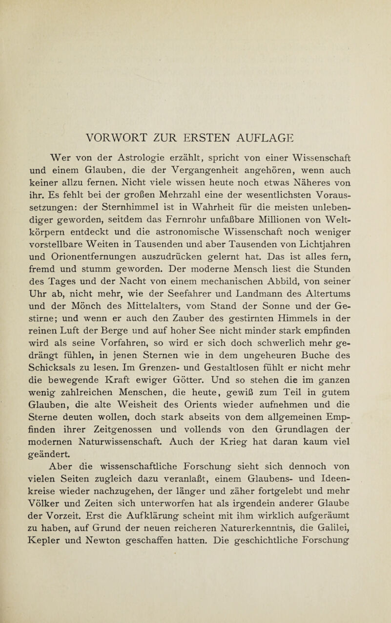 Wer von der Astrologie erzählt, spricht von einer Wissenschaft und einem Glauben, die der Vergangenheit angehören, wenn auch keiner allzu fernen. Nicht viele wissen heute noch etwas Näheres von ihr. Es fehlt bei der großen Mehrzahl eine der wesentlichsten Voraus¬ setzungen: der Sternhimmel ist in Wahrheit für die meisten unleben¬ diger geworden, seitdem das Fernrohr unfaßbare Millionen von Welt¬ körpern entdeckt und die astronomische Wissenschaft noch weniger vorstellbare Weiten in Tausenden und aber Tausenden von Lichtjahren und Orionentfernungen auszudrücken gelernt hat. Das ist alles fern, fremd und stumm geworden. Der moderne Mensch liest die Stunden des Tages und der Nacht von einem mechanischen Abbild, von seiner Uhr ab, nicht mehr, wie der Seefahrer und Landmann des Altertums und der Mönch des Mittelalters, vom Stand der Sonne und der Ge¬ stirne; und wenn er auch den Zauber des gestirnten Himmels in der reinen Luft der Berge und auf hoher See nicht minder stark empfinden wird als seine Vorfahren, so wird er sich doch schwerlich mehr ge¬ drängt fühlen, in jenen Sternen wie in dem ungeheuren Buche des Schicksals zu lesen. Im Grenzen- und Gestaltlosen fühlt er nicht mehr die bewegende Kraft ewiger Götter. Und so stehen die im ganzen wenig zahlreichen Menschen, die heute, gewiß zum Teil in gutem Glauben, die alte Weisheit des Orients wieder aufnehmen und die Sterne deuten wollen, doch stark abseits von dem allgemeinen Emp¬ finden ihrer Zeitgenossen und vollends von den Grundlagen der modernen Naturwissenschaft. Auch der Krieg hat daran kaum viel geändert. Aber die wissenschaftliche Forschung sieht sich dennoch von vielen Seiten zugleich dazu veranlaßt, einem Glaubens- und Ideen¬ kreise wieder nachzugehen, der länger und zäher fortgelebt und mehr Völker und Zeiten sich unterworfen hat als irgendein anderer Glaube der Vorzeit. Erst die Aufklärung scheint mit ihm wirklich aufgeräumt zu haben, auf Grund der neuen reicheren Naturerkenntnis, die Galilei, Kepler und Newton geschaffen hatten. Die geschichtliche Forschung