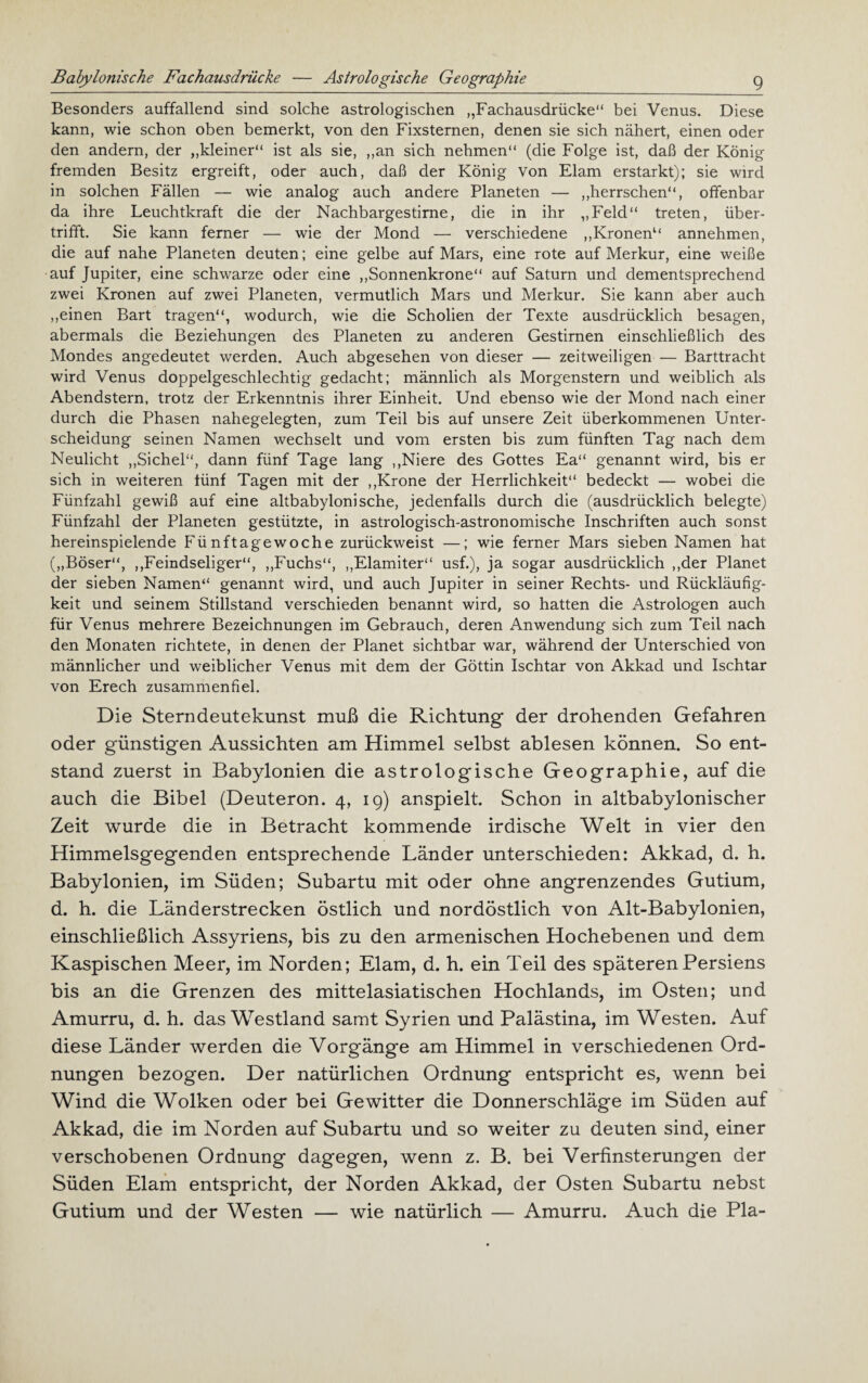 Babylonische Fachausdrücke — Astrologische Geographie Besonders auffallend sind solche astrologischen „Fachausdrücke“ bei Venus. Diese kann, wie schon oben bemerkt, von den Fixsternen, denen sie sich nähert, einen oder den andern, der „kleiner“ ist als sie, „an sich nehmen“ (die Folge ist, daß der König fremden Besitz ergreift, oder auch, daß der König von Elam erstarkt); sie wird in solchen Fällen — wie analog auch andere Planeten — „herrschen“, offenbar da ihre Leuchtkraft die der Nachbargestirne, die in ihr „Feld“ treten, über¬ trifft. Sie kann ferner — wie der Mond —• verschiedene „Kronen“ annehmen, die auf nahe Planeten deuten; eine gelbe auf Mars, eine rote auf Merkur, eine weiße auf Jupiter, eine schwarze oder eine „Sonnenkrone“ auf Saturn und dementsprechend zwei Kronen auf zwei Planeten, vermutlich Mars und Merkur. Sie kann aber auch „einen Bart tragen“, wodurch, wie die Scholien der Texte ausdrücklich besagen, abermals die Beziehungen des Planeten zu anderen Gestirnen einschließlich des Mondes angedeutet werden. Auch abgesehen von dieser — zeitweiligen — Barttracht wird Venus doppelgeschlechtig gedacht; männlich als Morgenstern und weiblich als Abendstern, trotz der Erkenntnis ihrer Einheit. Und ebenso wie der Mond nach einer durch die Phasen nahegelegten, zum Teil bis auf unsere Zeit überkommenen Unter¬ scheidung seinen Namen wechselt und vom ersten bis zum fünften Tag nach dem Neulicht „Sichel“, dann fünf Tage lang „Niere des Gottes Ea“ genannt wird, bis er sich in weiteren fünf Tagen mit der „Krone der Herrlichkeit“ bedeckt — wobei die Fünfzahl gewiß auf eine altbabylonische, jedenfalls durch die (ausdrücklich belegte) Fünfzahl der Planeten gestützte, in astrologisch-astronomische Inschriften auch sonst hereinspielende Fünftagewoche zurückweist —; wie ferner Mars sieben Namen hat („Böser“, „Feindseliger“, „Fuchs“, „Elamiter“ usf.), ja sogar ausdrücklich „der Planet der sieben Namen“ genannt wird, und auch Jupiter in seiner Rechts- und Rückläufig¬ keit und seinem Stillstand verschieden benannt wird, so hatten die Astrologen auch für Venus mehrere Bezeichnungen im Gebrauch, deren Anwendung sich zum Teil nach den Monaten richtete, in denen der Planet sichtbar war, während der Unterschied von männlicher und weiblicher Venus mit dem der Göttin Ischtar von Akkad und Ischtar von Erech zusammenfiel. Die Sterndeutekunst muß die Richtung der drohenden Gefahren oder günstigen Aussichten am Himmel selbst ablesen können. So ent¬ stand zuerst in Babylonien die astrologische Geographie, auf die auch die Bibel (Deuteron. 4, 19) anspielt. Schon in altbabylonischer Zeit wurde die in Betracht kommende irdische Welt in vier den Himmelsgegenden entsprechende Länder unterschieden: Akkad, d. h. Babylonien, im Süden; Subartu mit oder ohne angrenzendes Gutium, d. h. die Länderstrecken östlich und nordöstlich von Alt-Babylonien, einschließlich Assyriens, bis zu den armenischen Hochebenen und dem Kaspischen Meer, im Norden; Elam, d. h. ein Teil des späteren Persiens bis an die Grenzen des mittelasiatischen Hochlands, im Osten; und Amurru, d. h. das Westland samt Syrien und Palästina, im Westen. Auf diese Länder werden die Vorgänge am Himmel in verschiedenen Ord¬ nungen bezogen. Der natürlichen Ordnung entspricht es, wenn bei Wind die Wolken oder bei Gewitter die Donnerschläge im Süden auf Akkad, die im Norden auf Subartu und so weiter zu deuten sind, einer verschobenen Ordnung dagegen, wenn z. B. bei Verfinsterungen der Süden Elam entspricht, der Norden Akkad, der Osten Subartu nebst Gutium und der Westen — wie natürlich — Amurru. Auch die Pia-