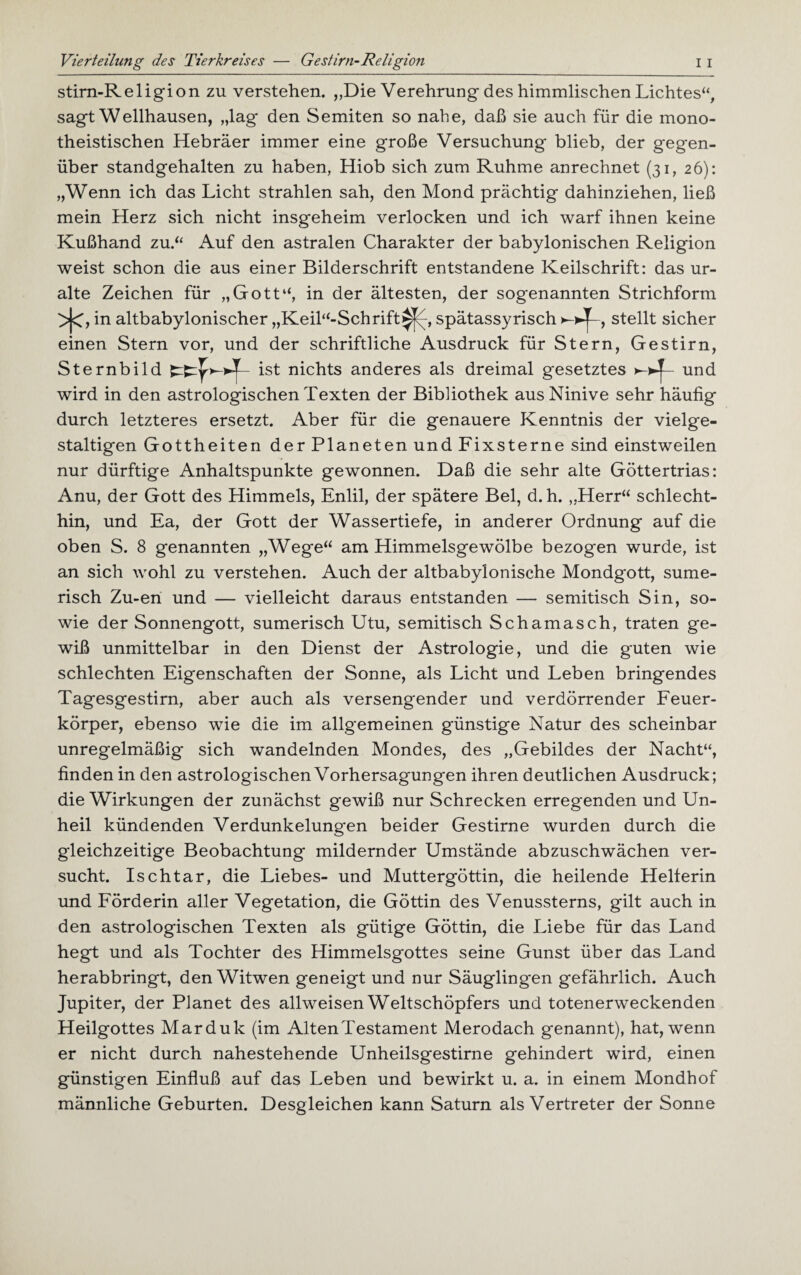 Vierteilung des Tierkreises — Gestirn-Religion I i stirn-Religion zu verstehen. „Die Verehrung des himmlischen Lichtes“, sagt Wellhausen, „lag den Semiten so nabe, daß sie auch für die mono¬ theistischen Hebräer immer eine große Versuchung blieb, der gegen¬ über standgehalten zu haben, Hiob sich zum Ruhme anrechnet (31, 26): „Wenn ich das Licht strahlen sah, den Mond prächtig dahinziehen, ließ mein Herz sich nicht insgeheim verlocken und ich warf ihnen keine Kußhand zu.“ Auf den astralen Charakter der babylonischen Religion weist schon die aus einer Bilderschrift entstandene Keilschrift: das ur¬ alte Zeichen für „Gott“, in der ältesten, der sogenannten Strichform >j<, in altbabylonischer „Keil“-Schrift^y, spätassyrisch stellt sicher einen Stern vor, und der schriftliche Ausdruck für Stern, Gestirn, Sternbild ist nichts anderes als dreimal gesetztes und wird in den astrologischen Texten der Bibliothek aus Ninive sehr häufig durch letzteres ersetzt. Aber für die genauere Kenntnis der vielge¬ staltigen Gottheiten der Planeten und Fixsterne sind einstweilen nur dürftige Anhaltspunkte gewonnen. Daß die sehr alte Göttertrias: Anu, der Gott des Himmels, Enlil, der spätere Bel, d. h. „Herr“ schlecht¬ hin, und Ea, der Gott der Wassertiefe, in anderer Ordnung auf die oben S. 8 genannten „Wege“ am Himmelsgewölbe bezogen wurde, ist an sich wohl zu verstehen. Auch der altbabylonische Mondgott, sume¬ risch Zu-en und — vielleicht daraus entstanden — semitisch Sin, so¬ wie der Sonnengott, sumerisch Utu, semitisch Schamasch, traten ge¬ wiß unmittelbar in den Dienst der Astrologie, und die guten wie schlechten Eigenschaften der Sonne, als Licht und Leben bringendes Tagesgestirn, aber auch als versengender und verdorrender Feuer¬ körper, ebenso wie die im allgemeinen günstige Natur des scheinbar unregelmäßig sich wandelnden Mondes, des „Gebildes der Nacht“, finden in den astrologischen Vorhersagungen ihren deutlichen Ausdruck; die Wirkungen der zunächst gewiß nur Schrecken erregenden und Un¬ heil kündenden Verdunkelungen beider Gestirne wurden durch die gleichzeitige Beobachtung mildernder Umstände abzuschwächen ver¬ sucht. Ischtar, die Liebes- und Muttergöttin, die heilende Helferin und Förderin aller Vegetation, die Göttin des Venussterns, gilt auch in den astrologischen Texten als gütige Göttin, die Liebe für das Land hegt und als Tochter des Himmelsgottes seine Gunst über das Land herabbringt, den Witwen geneigt und nur Säuglingen gefährlich. Auch Jupiter, der Planet des allweisen Weltschöpfers und totenerweckenden Heilgottes Marduk (im Alten Testament Merodach genannt), hat, wenn er nicht durch nahestehende Unheilsgestirne gehindert wird, einen günstigen Einfluß auf das Leben und bewirkt u. a. in einem Mondhof männliche Geburten. Desgleichen kann Saturn als Vertreter der Sonne
