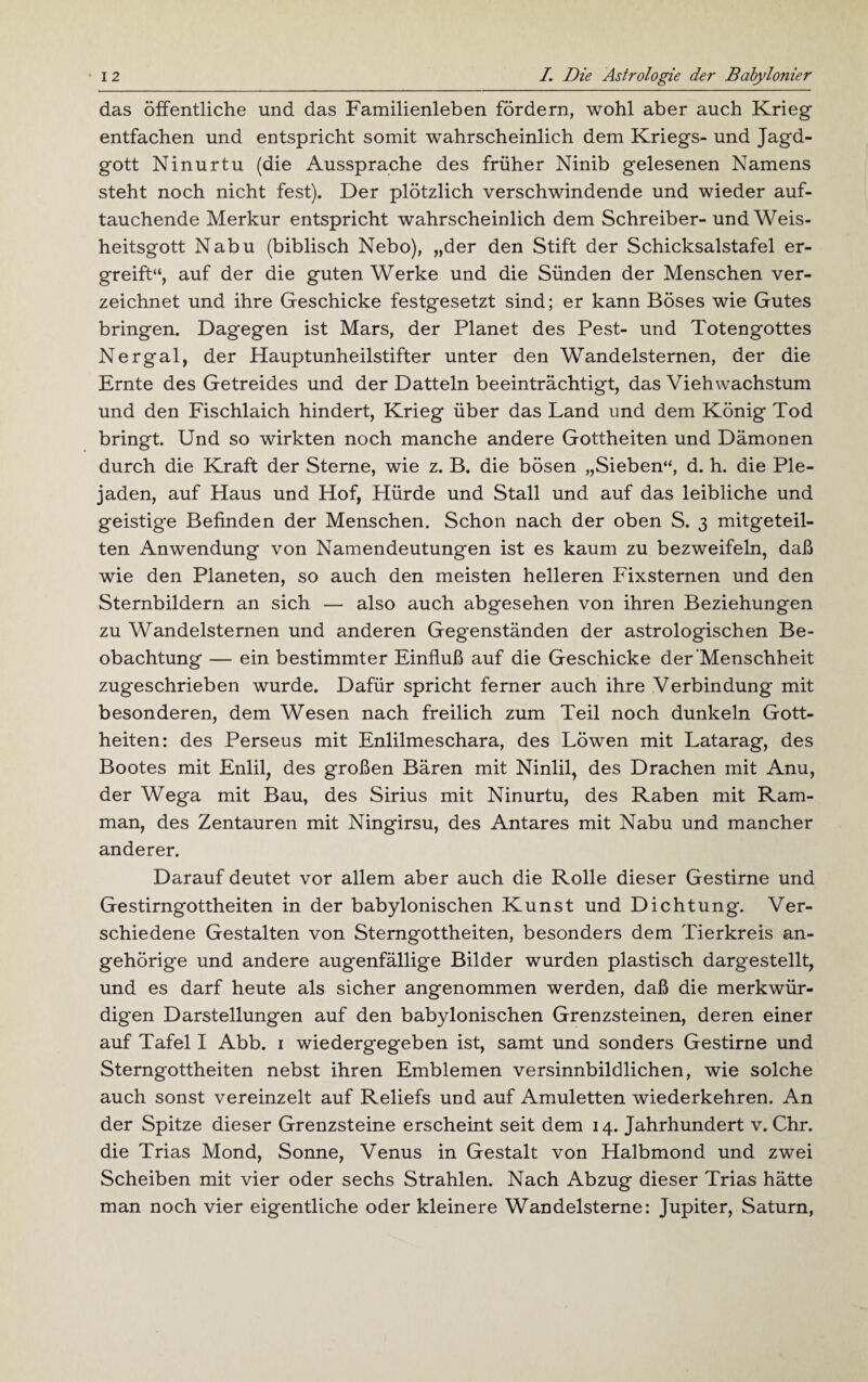 das öffentliche und das Familienleben fördern, wohl aber auch Krieg entfachen und entspricht somit wahrscheinlich dem Kriegs- und Jagd¬ gott Ninurtu (die Aussprache des früher Ninib gelesenen Namens steht noch nicht fest). Der plötzlich verschwindende und wieder auf¬ tauchende Merkur entspricht wahrscheinlich dem Schreiber- und Weis¬ heitsgott Nabu (biblisch Nebo), „der den Stift der Schicksalstafel er¬ greift“, auf der die guten Werke und die Sünden der Menschen ver¬ zeichnet und ihre Geschicke festgesetzt sind; er kann Böses wie Gutes bringen. Dagegen ist Mars, der Planet des Pest- und Totengottes Nergal, der Hauptunheilstifter unter den Wandelsternen, der die Ernte des Getreides und der Datteln beeinträchtigt, das Vieh Wachstum und den Fischlaich hindert, Krieg über das Land und dem König Tod bringt. Und so wirkten noch manche andere Gottheiten und Dämonen durch die Kraft der Sterne, wie z. B. die bösen „Sieben“, d. h. die Ple- jaden, auf Haus und Hof, Hürde und Stall und auf das leibliche und geistige Befinden der Menschen. Schon nach der oben S. 3 mitgeteil¬ ten Anwendung von Namendeutungen ist es kaum zu bezweifeln, daß wie den Planeten, so auch den meisten helleren Fixsternen und den Sternbildern an sich — also auch abgesehen von ihren Beziehungen zu Wandelsternen und anderen Gegenständen der astrologischen Be¬ obachtung — ein bestimmter Einfluß auf die Geschicke der Menschheit zugeschrieben wurde. Dafür spricht ferner auch ihre Verbindung mit besonderen, dem Wesen nach freilich zum Teil noch dunkeln Gott¬ heiten: des Perseus mit Enlilmeschara, des Löwen mit Latarag, des Bootes mit Enlil, des großen Bären mit Ninlil, des Drachen mit Anu, der Wega mit Bau, des Sirius mit Ninurtu, des Raben mit Ram- man, des Zentauren mit Ningirsu, des Antares mit Nabu und mancher anderer. Darauf deutet vor allem aber auch die Rolle dieser Gestirne und Gestirngottheiten in der babylonischen Kunst und Dichtung. Ver¬ schiedene Gestalten von Sterngottheiten, besonders dem Tierkreis an- gehörige und andere augenfällige Bilder wurden plastisch dargestellt, und es darf heute als sicher angenommen werden, daß die merkwür¬ digen Darstellungen auf den babylonischen Grenzsteinen, deren einer auf Tafel I Abb. 1 wiedergegeben ist, samt und sonders Gestirne und Stemgottheiten nebst ihren Emblemen versinnbildlichen, wie solche auch sonst vereinzelt auf Reliefs und auf Amuletten wiederkehren. An der Spitze dieser Grenzsteine erscheint seit dem 14. Jahrhundert v. Chr. die Trias Mond, Sonne, Venus in Gestalt von Halbmond und zwei Scheiben mit vier oder sechs Strahlen. Nach Abzug dieser Trias hätte man noch vier eigentliche oder kleinere Wandelsterne: Jupiter, Saturn,