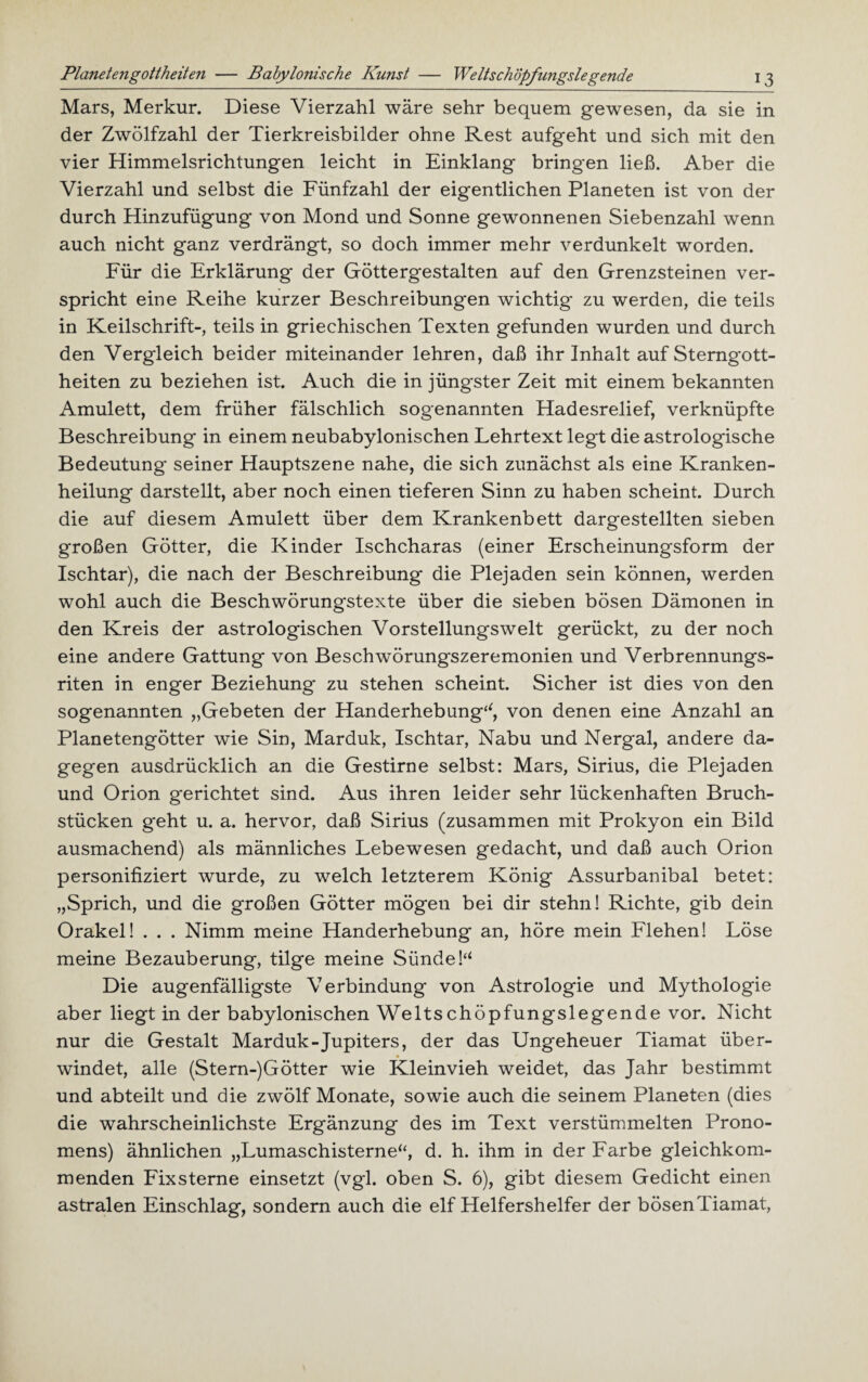 Planetengottheiten — Babylonische Kunst — Weits chopfungslegende Mars, Merkur. Diese Vierzahl wäre sehr bequem gewesen, da sie in der Zwölfzahl der Tierkreisbilder ohne Rest aufgeht und sich mit den vier Himmelsrichtungen leicht in Einklang bringen ließ. Aber die Vierzahl und selbst die Fünfzahl der eigentlichen Planeten ist von der durch Hinzufügung von Mond und Sonne gewonnenen Siebenzahl wenn auch nicht ganz verdrängt, so doch immer mehr verdunkelt worden. Für die Erklärung der Göttergestalten auf den Grenzsteinen ver¬ spricht eine Reihe kurzer Beschreibungen wichtig zu werden, die teils in Keilschrift-, teils in griechischen Texten gefunden wurden und durch den Vergleich beider miteinander lehren, daß ihr Inhalt auf Sterngott¬ heiten zu beziehen ist. Auch die in jüngster Zeit mit einem bekannten Amulett, dem früher fälschlich sogenannten Hadesrelief, verknüpfte Beschreibung in einem neubabylonischen Lehrtext legt die astrologische Bedeutung seiner Hauptszene nahe, die sich zunächst als eine Kranken¬ heilung darstellt, aber noch einen tieferen Sinn zu haben scheint. Durch die auf diesem Amulett über dem Krankenbett dargestellten sieben großen Götter, die Kinder Ischcharas (einer Erscheinungsform der Ischtar), die nach der Beschreibung die Plejaden sein können, werden wohl auch die Beschwörungstexte über die sieben bösen Dämonen in den Kreis der astrologischen Vorstellungswelt gerückt, zu der noch eine andere Gattung von Beschwörungszeremonien und Verbrennungs¬ riten in enger Beziehung zu stehen scheint. Sicher ist dies von den sogenannten „Gebeten der Handerhebung‘‘, von denen eine Anzahl an Planetengötter wie Sin, Marduk, Ischtar, Nabu und Nergal, andere da¬ gegen ausdrücklich an die Gestirne selbst: Mars, Sirius, die Plejaden und Orion gerichtet sind. Aus ihren leider sehr lückenhaften Bruch¬ stücken geht u. a. hervor, daß Sirius (zusammen mit Prokyon ein Bild ausmachend) als männliches Lebewesen gedacht, und daß auch Orion personifiziert wurde, zu welch letzterem König Assurbanibal betet: „Sprich, und die großen Götter mögen bei dir stehn! Richte, gib dein Orakel! . . . Nimm meine Handerhebung an, höre mein Flehen! Löse meine Bezauberung, tilge meine SündeP Die augenfälligste Verbindung von Astrologie und Mythologie aber liegt in der babylonischen Weitschöpfungslegende vor. Nicht nur die Gestalt Marduk-Jupiters, der das Ungeheuer Tiamat über¬ windet, alle (Stern-)Götter wie Kleinvieh weidet, das Jahr bestimmt und abteilt und die zwölf Monate, sowie auch die seinem Planeten (dies die wahrscheinlichste Ergänzung des im Text verstümmelten Prono¬ mens) ähnlichen „Lumaschisterne“, d. h. ihm in der Farbe gleichkom¬ menden Fixsterne einsetzt (vgl. oben S. 6), gibt diesem Gedicht einen astralen Einschlag, sondern auch die elf Helfershelfer der bösenTiamat,