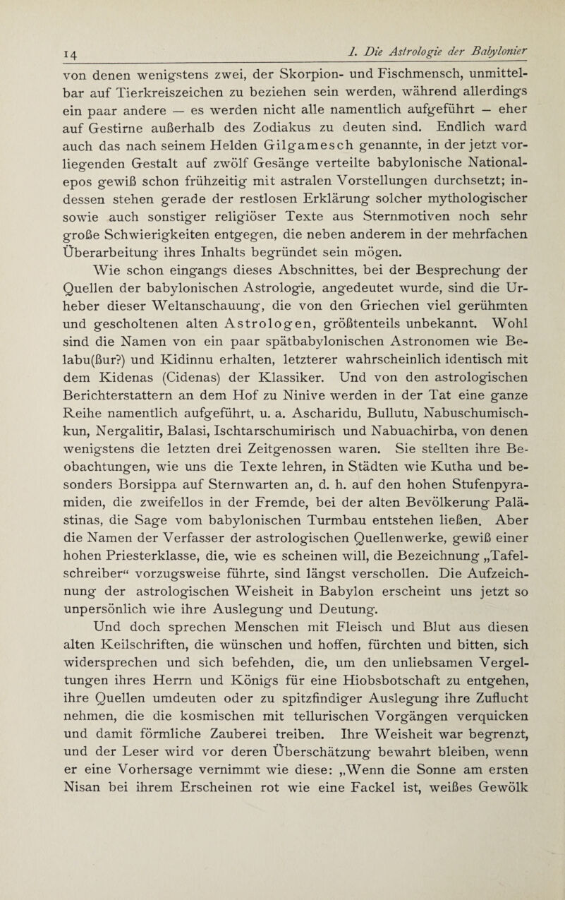 von denen wenigstens zwei, der Skorpion- und Fischmensch, unmittel¬ bar auf Tierkreiszeichen zu beziehen sein werden, während allerdings ein paar andere — es werden nicht alle namentlich aufgeführt - eher auf Gestirne außerhalb des Zodiakus zu deuten sind. Endlich ward auch das nach seinem Helden Gilgamesch genannte, in der jetzt vor¬ liegenden Gestalt auf zwölf Gesänge verteilte babylonische National¬ epos gewiß schon frühzeitig mit astralen Vorstellungen durchsetzt; in¬ dessen stehen gerade der restlosen Erklärung solcher mythologischer sowie auch sonstiger religiöser Texte aus Sternmotiven noch sehr große Schwierigkeiten entgegen, die neben anderem in der mehrfachen Überarbeitung* ihres Inhalts begründet sein mögen. Wie schon eingangs dieses Abschnittes, bei der Besprechung der Quellen der babylonischen Astrologie, angedeutet wurde, sind die Ur¬ heber dieser Weltanschauung, die von den Griechen viel gerühmten und gescholtenen alten Astrologen, größtenteils unbekannt. Wohl sind die Namen von ein paar spätbabylonischen Astronomen wie Be- labu(ßur?) und Kidinnu erhalten, letzterer wahrscheinlich identisch mit dem Kidenas (Cidenas) der Klassiker. Und von den astrologischen Berichterstattern an dem Hof zu Ninive werden in der Tat eine ganze Reihe namentlich aufgeführt, u. a. Ascharidu, Bullutu, Nabuschumisch- kun, Nergalitir, Balasi, Ischtarschumirisch und Nabuachirba, von denen wenigstens die letzten drei Zeitgenossen waren. Sie stellten ihre Be¬ obachtungen, wie uns die Texte lehren, in Städten wie Kutha und be¬ sonders Borsippa auf Sternwarten an, d. h. auf den hohen Stufenpyra¬ miden, die zweifellos in der Fremde, bei der alten Bevölkerung Palä¬ stinas, die Sage vom babylonischen Turmbau entstehen ließen. Aber die Namen der Verfasser der astrologischen Quellenwerke, gewiß einer hohen Priesterklasse, die, wie es scheinen will, die Bezeichnung „Tafel¬ schreiber“ vorzugsweise führte, sind längst verschollen. Die Aufzeich¬ nung der astrologischen Weisheit in Babylon erscheint uns jetzt so unpersönlich wie ihre Auslegung und Deutung. Und doch sprechen Menschen mit Fleisch und Blut aus diesen alten Keilschriften, die wünschen und hoffen, fürchten und bitten, sich widersprechen und sich befehden, die, um den unliebsamen Vergel¬ tungen ihres Herrn und Königs für eine Hiobsbotschaft zu entgehen, ihre Quellen umdeuten oder zu spitzfindiger Auslegung ihre Zuflucht nehmen, die die kosmischen mit tellurischen Vorgängen verquicken und damit förmliche Zauberei treiben. Ihre Weisheit war begrenzt, und der Leser wird vor deren Überschätzung bewahrt bleiben, wenn er eine Vorhersage vernimmt wie diese: „Wenn die Sonne am ersten Nisan bei ihrem Erscheinen rot wie eine Fackel ist, weißes Gewölk