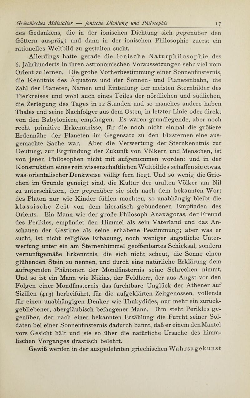 des Gedankens, die in der ionischen Dichtung sich gegenüber den Göttern ausprägt und dann in der ionischen Philosophie zuerst ein rationelles Weltbild zu gestalten sucht. Allerdings hatte gerade die ionische Naturphilosophie des 6. Jahrhunderts in ihren astronomischen Voraussetzungen sehr viel vom Orient zu lernen. Die grobe Vorherbestimmung einer Sonnenfinsternis, die Kenntnis des Äquators und der Sonnen- und Planetenbahn, die Zahl der Planeten, Namen und Einteilung der meisten Sternbilder des Tierkreises und wohl auch eines Teiles der nördlichen und südlichen, die Zerlegung des Tages in 12 Stunden und so manches andere haben Thaies und seine Nachfolger aus dem Osten, in letzter Linie oder direkt von den Babyloniern, empfangen. Es waren grundlegende, aber noch recht primitive Erkenntnisse, für die noch nicht einmal die größere Erdennähe der Planeten im Gegensatz zu den Fixsternen eine aus¬ gemachte Sache war. Aber die Verwertung der Sternkenntnis zur Deutung, zur Ergründung der Zukunft von Völkern und Menschen, ist von jenen Philosophen nicht mit aufgenommen worden: und in der Konstruktion eines rein wissenschaftlichen Weltbildes schaffen sie etwas, was orientalischer Denkweise völlig fern liegt. Und so wenig die Grie¬ chen im Grunde geneigt sind, die Kultur der uralten Völker am Nil zu unterschätzen, der gegenüber sie sich nach dem bekannten Wort des Platon nur wie Kinder fühlen mochten, so unabhängig bleibt die klassische Zeit von dem hieratisch gebundenen Empfinden des Orients. Ein Mann wie der große Philosoph Anaxagoras, der Freund des Perikies, empfindet den Himmel als sein Vaterland und das An¬ schauen der Gestirne als seine erhabene Bestimmung; aber was er sucht, ist nicht religiöse Erbauung, noch weniger ängstliche Unter¬ werfung unter ein am Sternenhimmel geoffenbartes Schicksal, sondern vernunftgemäße Erkenntnis, die sich nicht scheut, die Sonne einen glühenden Stein zu nennen, und durch eine natürliche Erklärung dem aufregenden Phänomen der Mondfinsternis seine Schrecken nimmt. Und so ist ein Mann wie Nikias, der Feldherr, der aus Angst vor den Folgen einer Mondfinsternis das furchtbare Unglück der Athener auf Sizilien (413) herbeiführt, für die aufgeklärten Zeitgenossen, vollends für einen unabhängigen Denker wie Thukydides, nur mehr ein zurück¬ gebliebener, abergläubisch befangener Mann. Ihm steht Perikies ge¬ genüber, der nach einer bekannten Erzählung die Furcht seiner Sol¬ daten bei einer Sonnenfinsternis dadurch bannt, daß er einem den Mantel vors Gesicht hält und sie so über die natürliche Ursache des himm¬ lischen Vorganges drastisch belehrt. Gewiß werden in der ausgedehnten griechischen Wahrsagekunst
