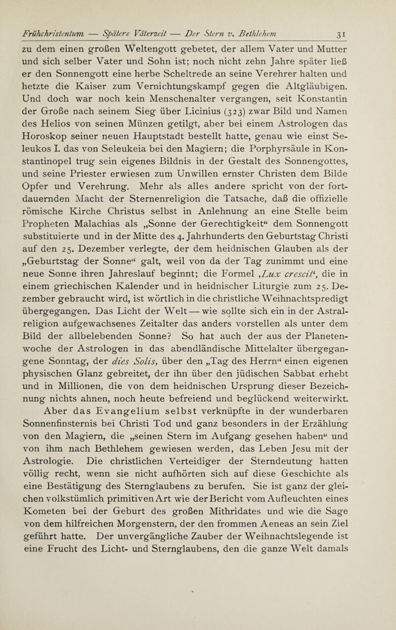 zu dem einen großen Weltengott gebetet, der allem Vater und Mutter und sich selber Vater und Sohn ist; noch nicht zehn Jahre später ließ er den Sonnengott eine herbe Scheltrede an seine Verehrer halten und hetzte die Kaiser zum Vernichtungskampf gegen die Altgläubigen. Und doch war noch kein Menschenalter vergangen, seit Konstantin der Große nach seinem Sieg über Licinius (323) zwar Bild und Namen des Helios von seinen Münzen getilgt, aber bei einem Astrologen das Horoskop seiner neuen Hauptstadt bestellt hatte, genau wie einst Se- leukos I. das von Seleukeia bei den Magiern; die Porphyrsäule in Kon¬ stantinopel trug sein eigenes Bildnis in der Gestalt des Sonnengottes, und seine Priester erwiesen zum Unwillen ernster Christen dem Bilde Opfer und Verehrung. Mehr als alles andere spricht von der fort¬ dauernden Macht der Sternenreligion die Tatsache, daß die offizielle römische Kirche Christus selbst in Anlehnung an eine Stelle beim Propheten Malachias als „Sonne der Gerechtigkeit“ dem Sonnengott substituierte und in der Mitte des 4. Jahrhunderts den Geburtstag Christi auf den 25. Dezember verlegte, der dem heidnischen Glauben als der „Geburtstag der Sonne“ galt, weil von da der Tag zunimmt und eine neue Sonne ihren Jahreslauf beginnt; die Formel ,Lux crescid, die in einem griechischen Kalender und in heidnischer Liturgie zum 25. De¬ zember gebraucht wird, ist wörtlich in die christliche Weihnachtspredigt übergegangen. Das Licht der Welt — wie sollte sich ein in der Astral¬ religion aufgewachsenes Zeitalter das anders vorstellen als unter dem Bild der allbelebenden Sonne? So hat auch der aus der Planeten¬ woche der Astrologen in das abendländische Mittelalter überg'egan- gene Sonntag, der dies Solls, über den „Tag des Herrn“ einen eigenen physischen Glanz gebreitet, der ihn über den jüdischen Sabbat erhebt und in Millionen, die von dem heidnischen Ursprung dieser Bezeich¬ nung nichts ahnen, noch heute befreiend und beglückend weiterwirkt. Aber das Evangelium selbst verknüpfte in der wunderbaren Sonnenfinsternis bei Christi Tod und ganz besonders in der Erzählung von den Magiern, die „seinen Stern im Aufgang gesehen haben“ und von ihm nach Bethlehem gewiesen werden, das Leben Jesu mit der Astrologie. Die christlichen Verteidiger der Sterndeutung hatten völlig recht, wenn sie nicht aufhörten sich auf diese Geschichte als eine Bestätigung des Sternglaubens zu berufen. Sie ist ganz der glei¬ chen volkstümlich primitiven Art wie der Bericht vom Aufleuchten eines Kometen bei der Geburt des großen Mithridates und wie die Sage von dem hilfreichen Morgenstern, der den frommen Aeneas an sein Ziel geführt hatte. Der unvergängliche Zauber der Weihnachtslegende ist eine Frucht des Licht- und Sternglaubens, den die ganze Welt damals