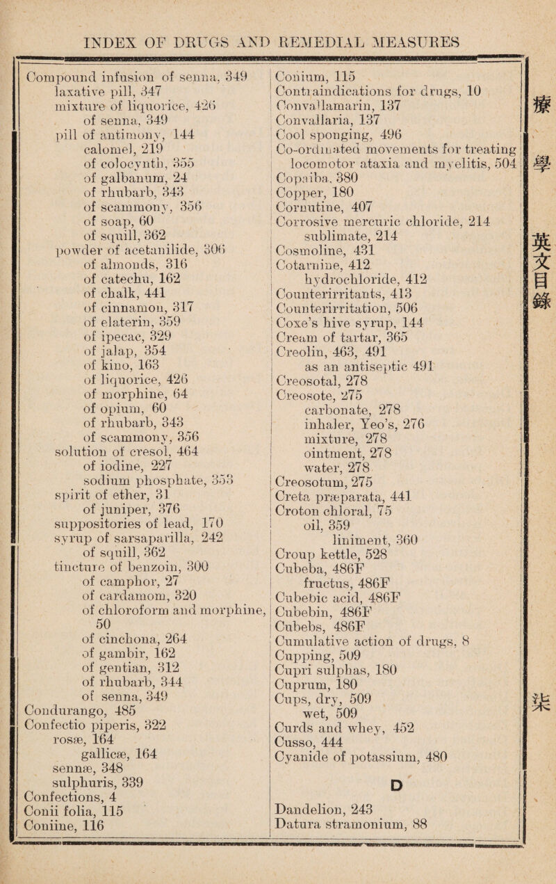 laxative pill, 347 Contiainclications for drags, 10 mixture of liquorice, 426 0 o n vaU am ari n, 137 of senna, 349 Convallaria, 137 pill of antimony, 144 Cool sponging，496 丨 calome], 219 Coordinated movements for treating ； of colooynth, 355 locomotor ataxia and myelitis, 504 i| of galbanum, 24 Copaiba, 880 of rhubarb, 343 Copper, 180 of scammony，356 Cornutine, 407 of soap, 60 Corrosive mercuric chloride, 214 of squill, 862 sublimate, 214 powder of acetanilide, 300 Cosmo!ine, 431 of almonds, 316 Co tarn in e, 412 of catechu, 162 hjdrocliloride, 412 of chalk, 441 Counterirritants, 413 1 of cinnamon, BIT of elaterin, 359 Coimterirritation, 506 I Coxe?s hive syrup, 144 of ipecac, 329 ；Cream of tartar, 365 of jalap, 354 Creolin, 463, 491 of kino, 163 as an antiseptic 491 of liquorice, 426 Creosotal, 278 of morphine, 64 Creosote, 275 of opium, 60 carbonate, 278 of rhubarb, 343 inhaler, Yeo’s, 276 of scammony, 356 mixture, 278 solution of cresol, 464 ointment, 278 of iodine, 227 water, 278 sodium phosphate, 353 Creosotnm, 275 spirit of ether, 81 Creta praaparata, 441 of juniper, 376 Croton chloral, 75 suppositories of lead, 170 oil, 359 syrup of sarsaparilla, 242 liniment, 360 of squill, 362 Croup kettle, 528 tincture of benzoin, 300 Cnbeba, 486F of camphor, 27 fructus, 486F of cardamom, 320 Cubebic acid, 486F of chloroform and morphine, Cubebin, 486E 50 Cubebs, 486F of cinchona, 264 Cumulative action of drugs. 8 of gambir, 162 Cupping, 5u9 of gentian, 812 Cupri sulphas, 180 of rhubarb, 344 Cuprum, 180 of senna, 349 Cups，dry, 509 Condurango, 485 wet, 509 Confectio piperis, 322 Curds and whey, 452 rosse，164 gallicse，164 Cusso, 444 Cyanide of potassium，480 sennse, 348 sulphuris, 839 D Confections, 4 Conii folia, 115 Dandelion, 243 Coniine, 116 Datura stramonium, 88 INDEX OF DEUGS AND REMEDIAL MEASUEES 療.'學 英文目錄 柒