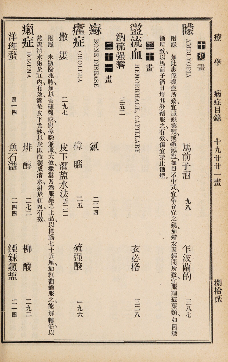 病症目錄 十九廿廿一 捌拾« 療 學 iiiiiaa^ —li畫 朦AMBLYOPIA 馬前子酒 九八 乍波蘭的 三八七 附錄如此患係瘡瘅所t宜服録藥箱1或颂㈣®、如目不肀式、宜帶合宜之鏡、如婦女因經閉所f,宜服調經藥I如因煙 酒所t以馬前子酒日增其分劑服么有I但宜禁止酒煙。 、 . r 11闕畫 盩流血 HHMOEEHAGI; CAPIKLAEY 納硫强礬 驪B a畫 WONWDISHAS^ 衣必格 三二八 三五二 癯症 撒婁 CHOLERA 二二四 二五 硫强酸 一九六 氣 •樟 0 一一九七 皮下灌盥水法五二二 附錄未顯險兆時如以香硫强酸、與樟腦兼服、大效、撒婁乃爲服藥之上品、以樟腦七十五M,加紅葡酒服t能解轉i以 熱盘消水射於肛I有I灌於皮下尤»\以炭匿酸製成消I射®肛I有氬 \ 洋 斑 蝥 四 四 癩 症 o 魚 石 瀧 排 醇 >—* 0 四 七 ， •—A 1亞 銾 氱 盥 itcovft •——• 四 柳 酸 讲_一 _ -* X •—•