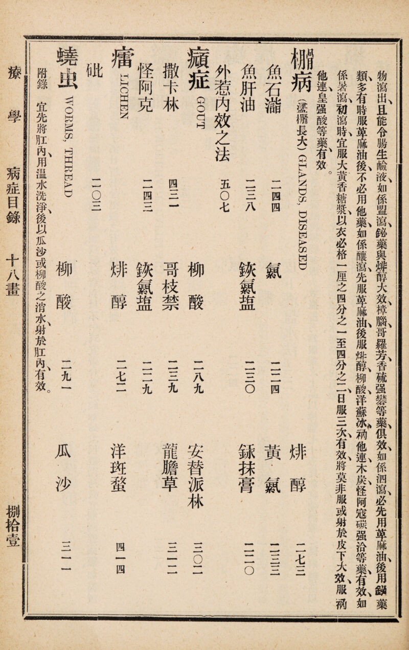 y 物瀉出且能令腸生鹼液如係盟瀉鉍藥與排醇大效樟腦哥羅芳香硫强礬等藥俱效如係泗瀉必先用i油後用鉍藥 凱多有時服萆麻油I不必用他氣如係釀私先服萆麻私後服排I柳I洋蘇^g他I木氣怪阿寇碳强汾等氣有t如 係暑亂初瀉亂宜服大黃香糖t以衣必格一厘之四分之一至四分之if日服三&有I將莫非服或射於皮下大^服柄 他連皇强酸等藥有效 魚 肝 油 魚 石 V30 病 I m 長 * _ -*> * 八 鉄 氣 jnL »■ ■* 四 四 氤 Q O (X U 0Q !> U1 U wA o 1 銾 抹 -■ ■ 為 脣 • 黃 • 氤 排 醇 •■ 癦 _ ^ o —■' * — ，■一 ■■■ 4 外惹內效之法五OV 療症GOUT 撒卡林 怪阿克 LICHEN 一四三 瘇 第璧 排醇 1 1二九 二七二 rru IX 0 二o三 WOEMS, HHE1EAD 柳酸 二九J 附錄宜先將肛&用温水洗^^後以瓜沙或柳酸之消水、射於肛內、有效。 哥 枝 猶 柳 酸 八 九 龍 膽 草 ■ ■為 wA 安 替 派 林 § 洋斑蝥 四一四 瓜沙 11- B8P 療 學 病症目錄 十八iw 捌袷壹
