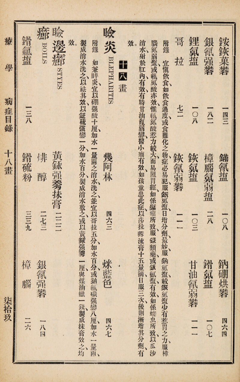 讀菓礬 銀氰强礬 娌氮盥 哥 拉 I四三 一八11 1 o八 七一一 鋪氰盥 樟腦氮弱盥 鋏靈 1 o八 11八 1 o三 鈉硼拱礬 猾聾 四六四 1 o七 甘油氰弱礬 、 、 ，氰弱、馨、一二、、 、 、 附錄宜愼飮氣如飮食過^或食難化之I症必易瓜服變®{日增分劑、最妙、服鈉:€!,較鈒氯盘少有惹胃之九服樟 腦j弱氣或氨氮酸亦免惟fiM酸惹力較丸而易阻胃經如係8瘤所致、服銾類氣或銶«息有也如係蟯虫所^以瓜沙 消*,射於肛‘有：^有時甘油戴弱®,醫小癎有效、如孩童患此^以莎拉薄流膏十五量I日服三I後則漸增其分劑、有 o / HH 畫 , «藍色 四六七 險炎BLEPHAEITIS 幾阿林 四六三 附錄如兼£1宜以硼强酸十M,加水一量兩之消*,洗1並宜以哥拉五<心加水百仏或銷«碳强礬八亂加水一量1 製成消水洗A以祛其先3鉦硫强礬一 h加水百先製成消水敷t或以黃鍊强_ 1M,與煤油蠟一錢、製成抹膏效A均 瞼邊癤 BOILS 雲靈 SHYJES 一三八 黃銾强_祙膏111111 非醇 二七三 馉硫粉 一一一一一一九 銀氰强 樟腦 一八0 二六 療 學 病症目錄 十八畫 柒拾玖