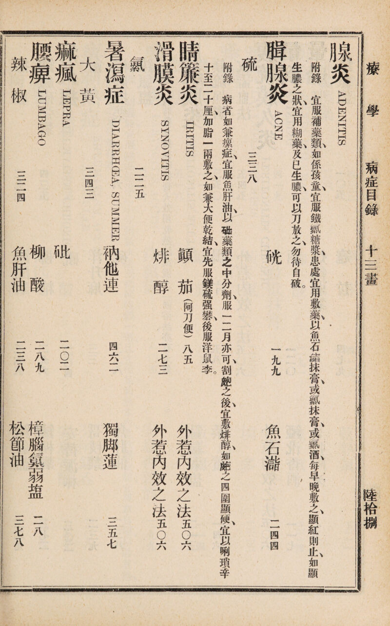 療學 病症目錄 十—I 垂拾捌 泉总 ADENITS 附錄宜服補藥孤如係孩氮宜服鐵S糖氟患處宜用敷■以魚石ylg抹氣或«抹良或慕ffi,每早晚敷A顯紅則4如顯 生膿之t宜用糊氣及已生I可以刀放么勿待自«o \ A1 光 魚石櫧 一四四 腾腺炎 硫 三三八 附錄病者如兼瘰氣宜服m肝I以1樂類之中分船服rl月亦I割皰之I宜敷緋队如皰之四圍顯«,宜以W瑣辛 十至二十M,加脂一兩敷h如兼大便乾成宜先服鎂硫强*,後服洋鼠氧 睛簾炎 II 顚茄(阿刀便)S 滑膜炎 緋醇 暑瀉症 大黃 痲瘋 SYNOYITIS 二二五 DIABsi.HSA, SUMMWE ,他連 二七三 外惹内效之法a◦六 外惹內效之法五◦六 四六二 獨脚蓮 三五七 三四三 LiHPRA 腰癣 MJMBAGO 辣椒 三二四 比 柳酸 魚肝油 二 Q1 二八九 二三八 樟腦M弱盥 松節油 二八 三七八