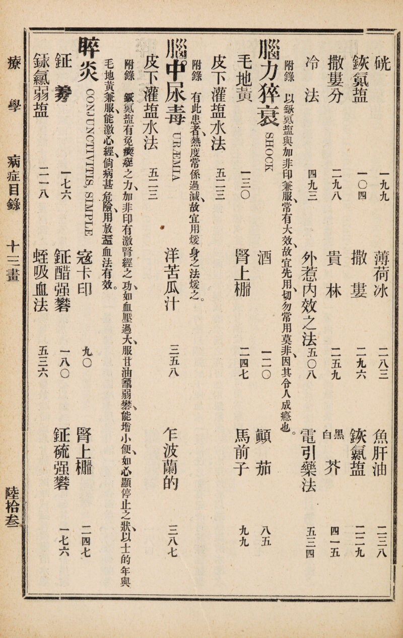 咣 :詼聾 撒婁分 冷法 一九九 10四 二九八 四九三 薄荷冰 元三 撒婁 二九六 貴林 二五九 內效之法丑 魚肝油 诙氱盥 芥 電引藥法 黑 白 二三八 11二九 四一五 五三四 附錄以鈒氮盥與加非印兼服、常有大效、故宜先用、切勿常用莫非、因其令人成瘾也。 腦力猝衰 毛地黃 swocw 三o 酉 腎上棚 三o 二四七 顚茄 馬前子 八五 九九 皮下灌盥水法 五二三 附錄有此患#,熱度常係過I故宜用煖i法煖之。 腦中尿毒diMIA •洋苦瓜汁 :::皮下灌盥水法五一一 一一一 • 三五八 乍波蘭的 三八七 附錄紙,«盘有免瘼藤之力加非印有激腎經之功如血壓過大服甘油議弱_能增+便如心顯停止之狀以士的年與 毛地黃兼®,能激心良尙病甚危I用放還血法有1 晬炎 CONJUNCTIVITIS, SIMPLE 寇卡 正_ ~ As 銾氱弱盥 igiiyswEB 病症目錄 丸o 腎上 二四七 »*■ ' M 八 tana 七 八 蛭 吸 JL 法 £ 钲 醋 强 礬 八 o ) 証 硫 强 u»wa!» 七 六 療學 十三畫 陸拾叁